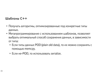 Шаблоны C++
● Получать алгоритмы, оптимизированные под конкретные типы
данных.
● Метапрограммирование с использованием шаблонов, позволяет
выбрать оптимальный способ сохранения данных, в зависимости
от типа:
● Если типы данных POD (plain old data), то их можно сохранять с
помощью memcpy.
● Если не-POD, то использовать serialize.
15
 