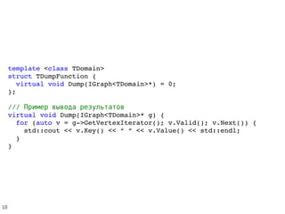 template <class TDomain>
struct TDumpFunction {
  virtual void Dump(IGraph<TDomain>*) = 0;
};
///     Пример вывода результатов
virtual void Dump(IGraph<TDomain>* g) {
  for (auto v = g­>GetVertexIterator(); v.Valid(); v.Next()) {
    std::cout << v.Key() << “ “ << v.Value() << std::endl;
  }  
}
18
 