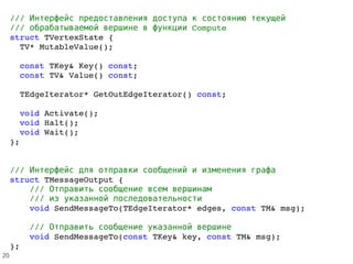 ///           Интерфейс предоставления доступа к состоянию текущей
///         Computeобрабатываемой вершине в функции
struct TVertexState {
  TV* MutableValue();
  const TKey& Key() const;
  const TV& Value() const;
  TEdgeIterator* GetOutEdgeIterator() const;  
  void Activate();
  void Halt();
  void Wait();
};
///             Интерфейс для отправки сообщений и изменения графа
struct TMessageOutput {
    ///         Отправить сообщение всем вершинам
    ///     из указанной последовательности
    void SendMessageTo(TEdgeIterator* edges, const TM& msg);
    ///       Отправить сообщение указанной вершине
    void SendMessageTo(const TKey& key, const TM& msg);
};
20
 