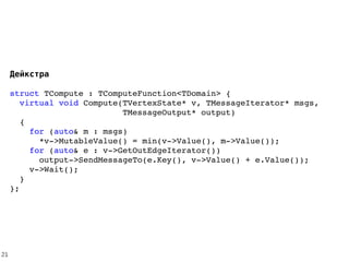 Дейкстра
struct TCompute : TComputeFunction<TDomain> {
  virtual void Compute(TVertexState* v, TMessageIterator* msgs,
                       TMessageOutput* output) 
  {
    for (auto& m : msgs)
      *v­>MutableValue() = min(v­>Value(), m­>Value());
    for (auto& e : v­>GetOutEdgeIterator()) 
      output­>SendMessageTo(e.Key(), v­>Value() + e.Value());
    v­>Wait();
  }
};
21
 