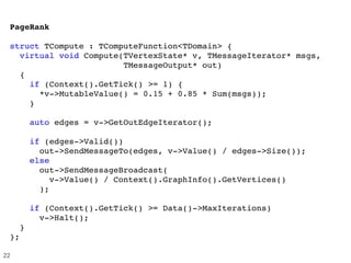PageRank
struct TCompute : TComputeFunction<TDomain> {
  virtual void Compute(TVertexState* v, TMessageIterator* msgs,
                       TMessageOutput* out) 
  {
    if (Context().GetTick() >= 1) {
      *v­>MutableValue() = 0.15 + 0.85 * Sum(msgs));
    }
    auto edges = v­>GetOutEdgeIterator();
                
    if (edges­>Valid())
      out­>SendMessageTo(edges, v­>Value() / edges­>Size());
    else
      out­>SendMessageBroadcast(
        v­>Value() / Context().GraphInfo().GetVertices()
      ); 
        
    if (Context().GetTick() >= Data()­>MaxIterations)
      v­>Halt();      
  }
};
22
 