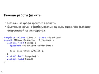 Режимы работы (память)
● Все данные графа хранятся в памяти.
● Быстро, но объём обрабатываемых данных, ограничен размером
оперативной памяти сервера.
template <class TDomain, class TFunctors> 
struct TMemoryInstance : IInstance { 
  virtual void Load() {
    typename TFunctors::TLoad load;
   
    load.Load(&MemoryGraph_);
  }
  virtual bool Compute();
  virtual void Dump();
}
23
 