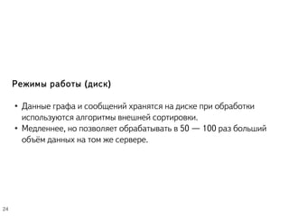 Режимы работы (диск)
● Данные графа и сообщений хранятся на диске при обработки
используются алгоритмы внешней сортировки.
● Медленнее, но позволяет обрабатывать в 50 — 100 раз больший
объём данных на том же сервере.
24
 