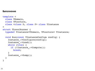  Выполнение
template < 
  class TDomain, 
  class TFunctors, 
  class <class D, class F> class TInstance
> 
struct TLocalRunner {
  typedef TInstance<TDomain, TFunctors> TInstance; 
  void Run(const TInstanceConfig& config) {
    Instance_­>Configure(config);
    Instance_­>Load();
    while (true) {
      if (!Instance_­>Compute())
        break;
    }
    Instance_­>Dump();
  }
}
25
 