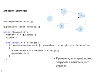  Алгоритм Дейкстры
std::queue<vertex*> q;
q.push(get_first_vertex());
while (!q.empty()) {
  vertex* v = q.front();
  q.pop();
  for (auto& e : v­>edges) {
    if (e.dst­>value == 0 || v­>value + e.weight < e.dst­>value)
    {
      e.dst­>value = v­>value + e.weight;
      q.push(e.dst);
    }
  }
}
1
2
3
4
5
3
● Применим, если граф можно
загрузить в память одного
сервера.
 