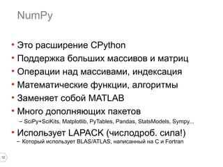 12
NumPy
• Это расширение СPython
• Поддержка больших массивов и матриц
• Операции над массивами, индексация
• Математические функции, алгоритмы
• Заменяет собой MATLAB
• Много дополняющих пакетов
– SciPy+SciKits, Matplotlib, PyTables, Pandas, StatsModels, Sympy...
• Использует LAPACK (числодроб. сила!)
– Который использует BLAS/ATLAS, написанный на С и Fortran
 