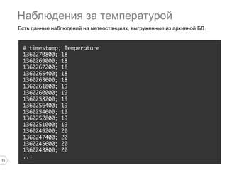 15
Есть данные наблюдений на метеостанциях, выгруженные из архивной БД.
# timestamp; Temperature
1360270800; 18
1360269000; 18
1360267200; 18
1360265400; 18
1360263600; 18
1360261800; 19
1360260000; 19
1360258200; 19
1360256400; 19
1360254600; 19
1360252800; 19
1360251000; 19
1360249200; 20
1360247400; 20
1360245600; 20
1360243800; 20
...
Наблюдения за температурой
 
