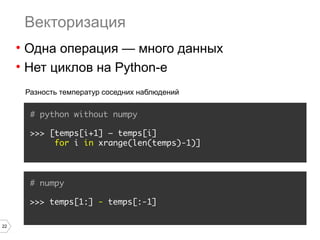 22
Векторизация
• Одна операция — много данных
• Нет циклов на Python-е
# python without numpy
>>> [temps[i+1] – temps[i]
for i in xrange(len(temps)-1)]
Разность температур соседних наблюдений
# numpy
>>> temps[1:] - temps[:-1]
 
