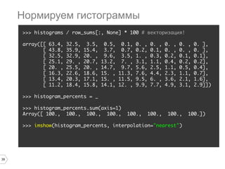 39
>>> histograms / row_sums[:, None] * 100 # векторизация!
array([[ 63.4, 32.5, 3.5, 0.5, 0.1, 0. , 0. , 0. , 0. , 0. ],
[ 43.8, 35.9, 15.4, 3.7, 0.7, 0.2, 0.1, 0. , 0. , 0. ],
[ 32.5, 32.9, 20. , 9.6, 3.5, 1. , 0.3, 0.2, 0.1, 0.1],
[ 25.1, 29. , 20.7, 13.2, 7. , 3.1, 1.1, 0.4, 0.2, 0.2],
[ 20. , 25.5, 20. , 14.7, 9.7, 5.6, 2.5, 1.1, 0.5, 0.4],
[ 16.3, 22.6, 18.6, 15. , 11.3, 7.6, 4.4, 2.3, 1.1, 0.7],
[ 13.4, 20.3, 17.1, 15. , 11.5, 9.5, 6. , 3.6, 2.1, 1.6],
[ 11.2, 18.4, 15.8, 14.1, 12. , 9.9, 7.7, 4.9, 3.1, 2.9]])
>>> histogram_percents = _
>>> histogram_percents.sum(axis=1)
Array([ 100., 100., 100., 100., 100., 100., 100., 100.])
>>> imshow(histogram_percents, interpolation="nearest")
Нормируем гистограммы
 