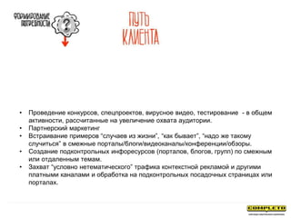 • Проведение конкурсов, спецпроектов, вирусное видео, тестирование - в общем
активности, рассчитанные на увеличение охвата аудитории.
• Партнерский маркетинг
• Встраивание примеров “случаев из жизни”, “как бывает”, “надо же такому
случиться” в смежные порталы/блоги/видеоканалы/конференции/обзоры.
• Создание подконтрольных инфоресурсов (порталов, блогов, групп) по смежным
или отдаленным темам.
• Захват “условно нетематического” трафика контекстной рекламой и другими
платными каналами и обработка на подконтрольных посадочных страницах или
порталах.
 