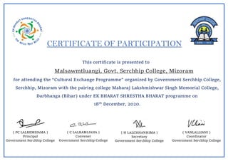 CERTIFICATE OF PARTICIPATION
This certificate is presented to
Malsawmtluangi, Govt. Serchhip College, Mizoram
for attending the “Cultural Exchange Programme” organized by Government Serchhip College,
Serchhip, Mizoram with the pairing college Maharaj Lakshmishwar Singh Memorial College,
Darbhanga (Bihar) under EK BHARAT SHRESTHA BHARAT programme on
18th
December, 2020.
( C LALRAMLIANA )
Convener
Government Serchhip College
( PC LALREMSIAMA )
Principal
Government Serchhip College
( H LALCHHANHIMA )
Secretary
Government Serchhip College
( VANLALLIANI )
Coordinator
Government Serchhip College
 