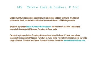 M/s.  Ekbote  Logs & Lumbers P Ltd   Ekbote Furniture specializes essentially in residential wooden furniture. Traditional ornamental finish pooled with utility has been the hallmark of Ekbote products.  Ekbote is a pioneer  Indian Furniture Manufacturer  based in Pune. Ekbote specializes essentially in residential Wooden Furniture in Pune India. Ekbote is a pioneer Indian Furniture Manufacturer based in Pune. Ekbote specializes essentially in residential Wooden Furniture in Pune India. Find all information about our wide range of Indian Furniture and Wood Furniture In India Pune from  www.ekbotefurniture.com . 