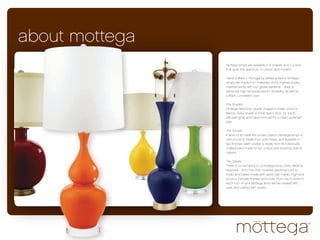 about mottega
                Mottega lamps are available in 9 shapes and 11 colors
                that span the spectrum of classic and modern.

                Hand crafted in Portugal by skilled artisans, Mottega
                lamps are made from materials of the highest quality.
                Faience works with our glazes perfectly – ﬁred at
                extremely high temperatures for durability, as well as
                brilliant, consistent color.

                The Shades
                Mottega oﬀers four shade shapes in three colors or
                fabrics. Every shade is three layers thick, for a soft,
                diﬀused glow, and hand-trimmed for a clean, polished
                look.

                The Socket
                A work of art itself, the socket used in Mottega lamps is
                one of a kind. Made from solid brass, and available in
                two ﬁnishes, each socket is made from 18 individually
                crafted parts made to our unique and exacting speciﬁ-
                cations.

                The Details
                There is no skimping on a Mottega lamp. Every detail is
                exquisite – from the cloth-covered electrical cord to
                ﬁnials and bases made with sand-cast metals, high-end
                acrylics, intricate ﬁnishes and more. From top to bottom,
                each inch of your Mottega lamp will be created with
                care, and crafted with quality
 