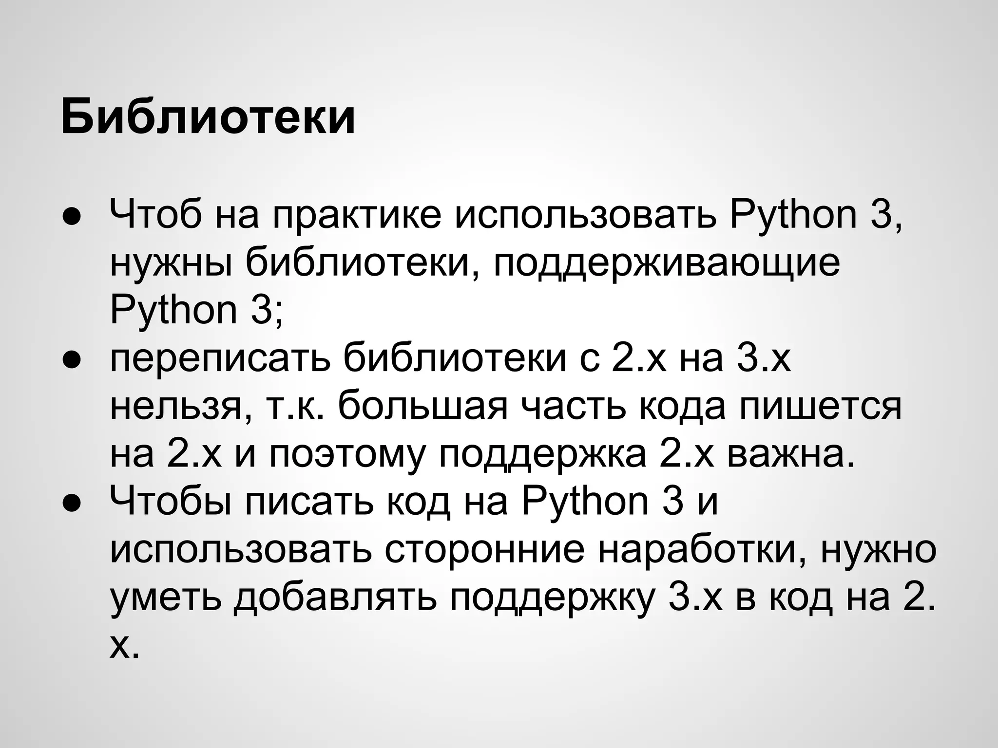 Библиотеки
● Чтоб на практике использовать Python 3,
  нужны библиотеки, поддерживающие
  Python 3;
● переписать библиотеки с 2.х на 3.х
  нельзя, т.к. большая часть кода пишется
  на 2.х и поэтому поддержка 2.х важна.
● Чтобы писать код на Python 3 и
  использовать сторонние наработки, нужно
  уметь добавлять поддержку 3.х в код на 2.
  х.
 
