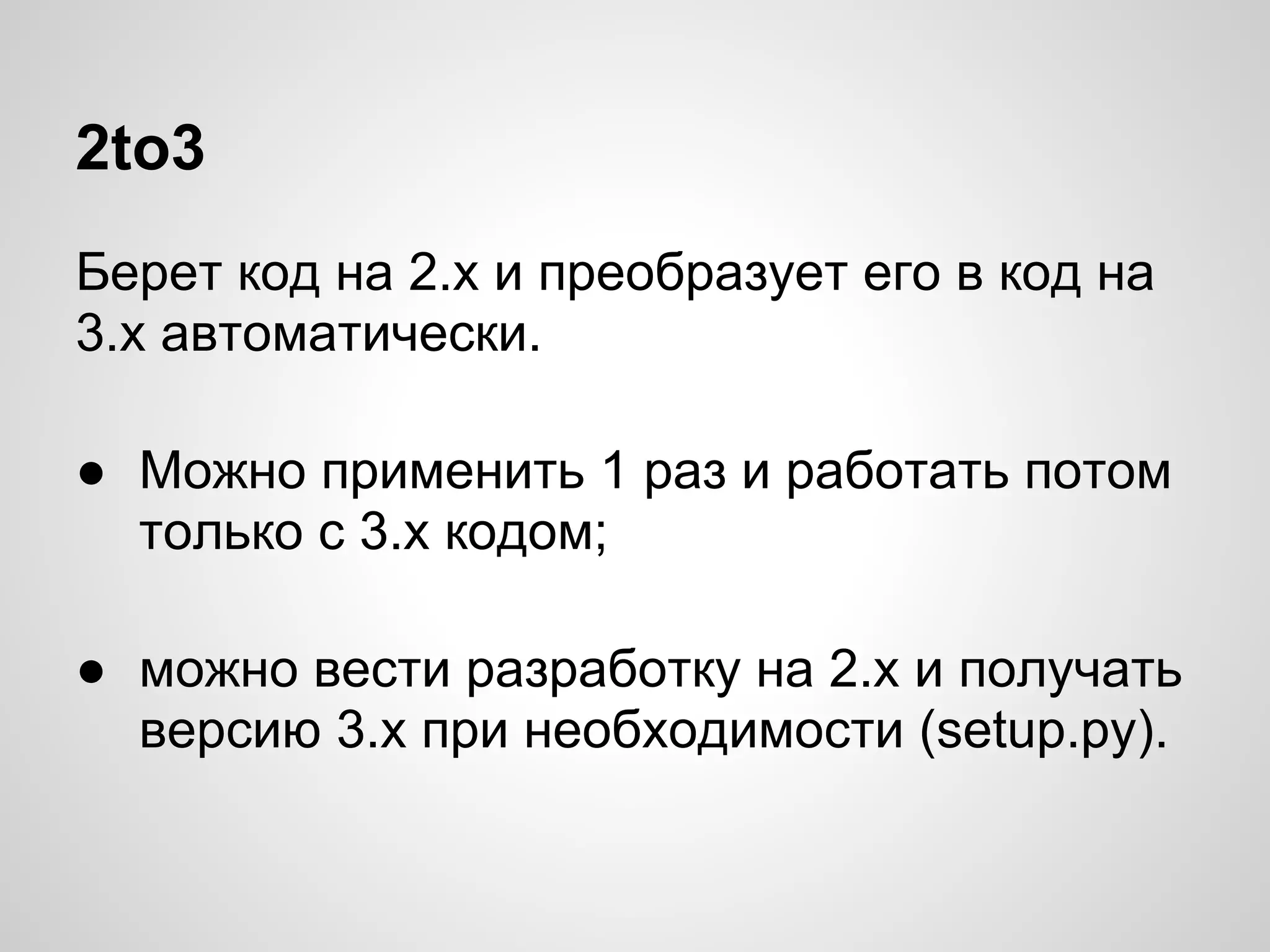 2to3
Берет код на 2.х и преобразует его в код на
3.х автоматически.

● Можно применить 1 раз и работать потом
  только с 3.х кодом;

● можно вести разработку на 2.х и получать
  версию 3.х при необходимости (setup.py).
 
