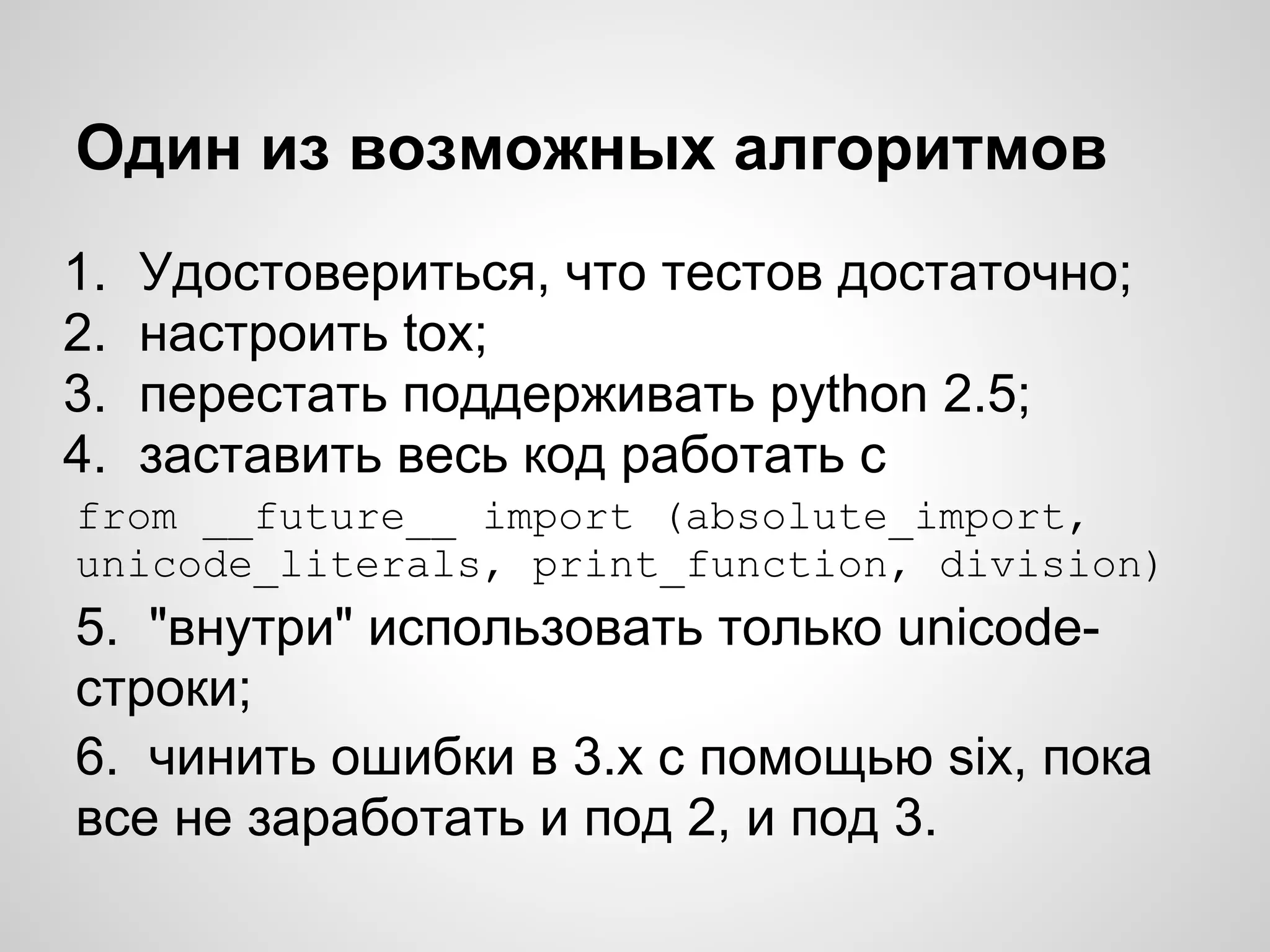 Один из возможных алгоритмов
1.   Удостовериться, что тестов достаточно;
2.   настроить tox;
3.   перестать поддерживать python 2.5;
4.   заставить весь код работать с
from __future__ import (absolute_import,
unicode_literals, print_function, division)
5. "внутри" использовать только unicode-
строки;
6. чинить ошибки в 3.х с помощью six, пока
все не заработать и под 2, и под 3.
 