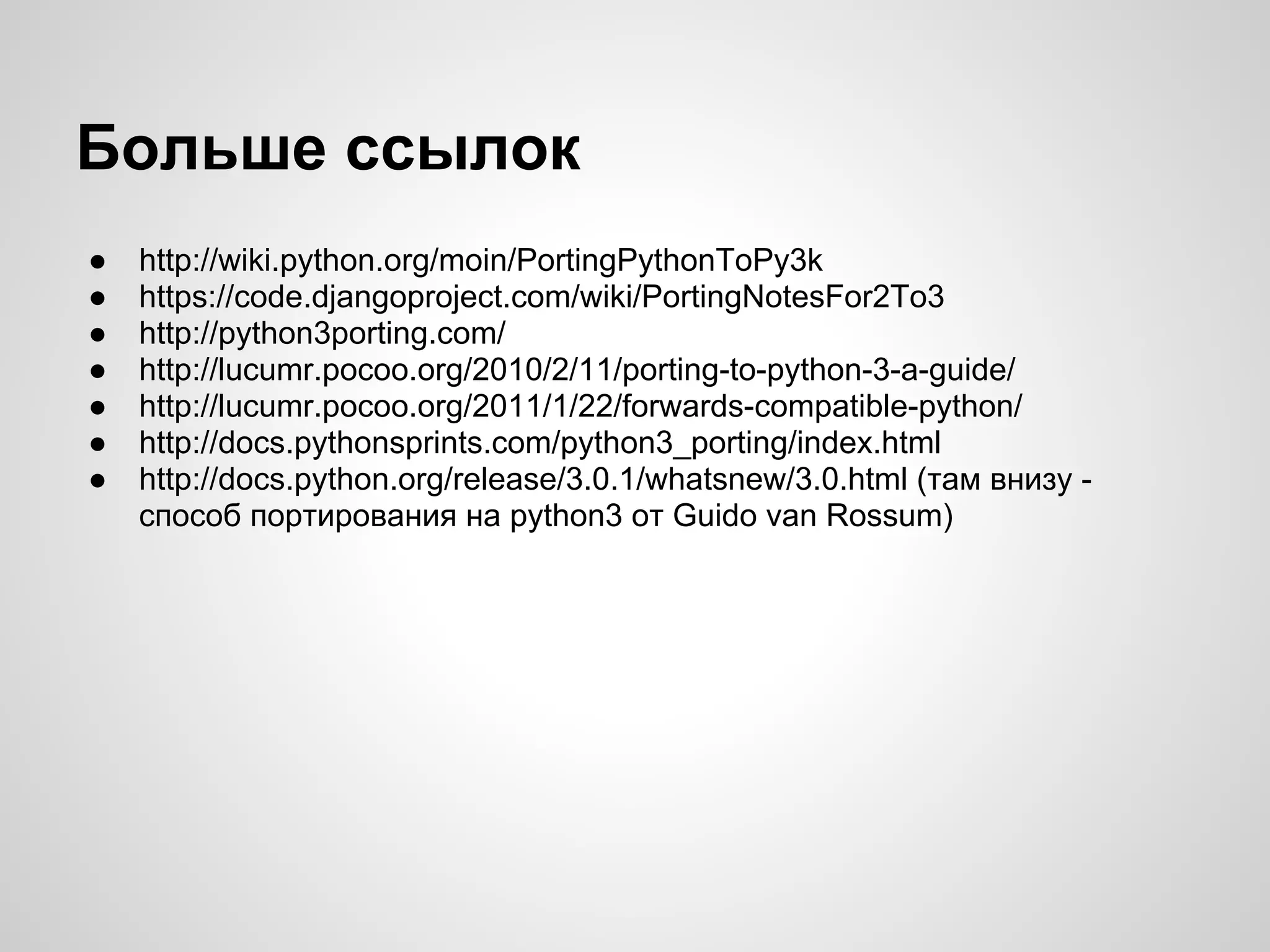 Больше ссылок
●   http://wiki.python.org/moin/PortingPythonToPy3k
●   https://code.djangoproject.com/wiki/PortingNotesFor2To3
●   http://python3porting.com/
●   http://lucumr.pocoo.org/2010/2/11/porting-to-python-3-a-guide/
●   http://lucumr.pocoo.org/2011/1/22/forwards-compatible-python/
●   http://docs.pythonsprints.com/python3_porting/index.html
●   http://docs.python.org/release/3.0.1/whatsnew/3.0.html (там внизу -
    способ портирования на python3 от Guido van Rossum)
 