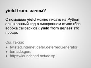 yield from: зачем?
С помощью yield можно писать на Python
асинхронный код в синхронном стиле (без
вороха callback'ов); yield from делает это
проще.

См. также:
● twisted.internet.defer.deferredGenerator;
● tornado.gen;
● https://launchpad.net/adisp
 
