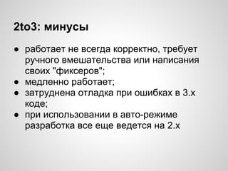 2to3: минусы
● работает не всегда корректно, требует
  ручного вмешательства или написания
  своих "фиксеров";
● медленно работает;
● затруднена отладка при ошибках в 3.х
  коде;
● при использовании в авто-режиме
  разработка все еще ведется на 2.х
 