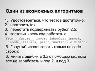 Один из возможных алгоритмов
1.   Удостовериться, что тестов достаточно;
2.   настроить tox;
3.   перестать поддерживать python 2.5;
4.   заставить весь код работать с
from __future__ import (absolute_import,
unicode_literals, print_function, division)
5. "внутри" использовать только unicode-
строки;
6. чинить ошибки в 3.х с помощью six, пока
все не заработать и под 2, и под 3.
 