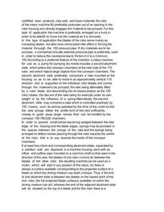 solidified resin products, clay soils. and loose materials the rotor
of the rotary machine 90 preferably protrudes out of an opening in the
rotor housing and directly engages the material to be pumped. For this
type of application the machine is preferably arranged on a truck in
order to be able95 to move into the material as it is removed.
In this type of application the blades of the rotor serve mainly as
conveying blades, but also have some piston-like effect in forcing the
material throuogh the 100 pressure pipe. If dry materials are to be
pumped, a somewhat conically widened pressure pipe is preferably used
in order to reduce the resistance due to friction in it to a minimum.
105 According to a preferred feature of the invention a rotary machine
for use as a pump for pumping dry media includes a second abutment
slide which enters the conveyor chambers at the inlet side of the 110
rotor and which rejects large objects from the conveyor chambers. The
second abutment slide preferably comprises a rake mounted on the
housing so as to be able to move in an approximately vertical 11S
direction and is supported on the individual rotor blades and combs
through the material to be pumped, the rake being alternately lifted
by a rotor blade and descending into its lowest postion as the 120
rotor rotates. the des.ent of the rake being for example under its own
weight or by the influence of a spring Alternatively the second
abutment slide may comprise a rake which is controlled positively by
125 means, such as eamss operated by the drive of the crank so that
the rake prongs follow the profile form of the rotor sufficiently
closely to guide away larger stones than can be handled by the
conveyor 130 780,026 chambers.
In order to prevent small stones becoming wedged between the inlet
edge of the housing and the blade edges, springs may be provided in
the spaces between the prongs of the rake and the springs being
arranged to deflect stones passing through the rake towards the centre
of the rotor, that is to say towards the inside of the conveyor
chambers.
If at least two rotors and corresponding abutment slides, separated by
a partition wall, are disposed in a machine housing, each with an
inflow and outflow pipe mounted on a common shaft so that seen in the
direction of the axis, the blades of one rotor come to lie between the
blades of the other rotor, the resulting machine can be used as a
motor, which will start in any position of the rotors, for there is
always a surface available corresponding to the projected surface of a
blade on which the driving medium can exert a torque. Thus, if the end
of one abutment slide is between two blades on the lowest point of the
one rotor, the full projected blade surface is available on which the
driving medium can act, whereas the end of the adjacent abutment slide
will be situated on the top of a blade and for this rotor there is a
 