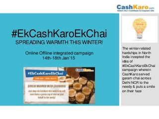 #EkCashKaroEkChai
SPREADING WARMTH THIS WINTER!
Online Offline integrated campaign
14th-18th Jan’15
The winter-related
hardships in North
India incepted the
idea of
#EkCashKaroEkChai
campaign wherein
CashKaro served
garam chai across
Delhi NCR to the
needy & puts a smile
on their face
 