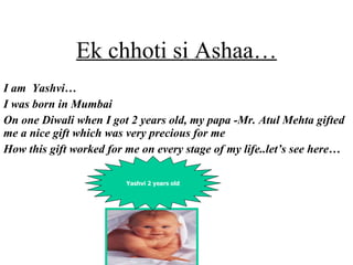Ek chhoti si Ashaa… I am  Yashvi… I was born in Mumbai On one Diwali when I got 2 years old, my papa -Mr. Atul Mehta gifted me a nice gift which was very precious for me  How this gift worked for me on every stage of my life..let’s see here… Yashvi 2 years old 