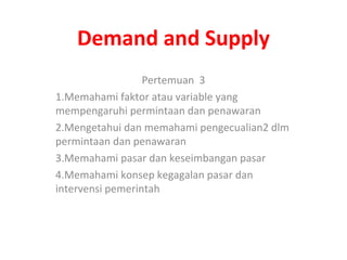 Demand and Supply
Pertemuan 3
1.Memahami faktor atau variable yang
mempengaruhi permintaan dan penawaran
2.Mengetahui dan memahami pengecualian2 dlm
permintaan dan penawaran
3.Memahami pasar dan keseimbangan pasar
4.Memahami konsep kegagalan pasar dan
intervensi pemerintah
 
