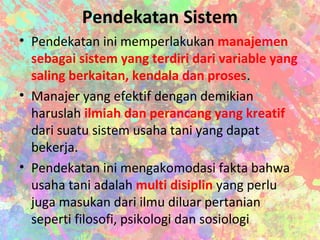 Pendekatan Sistem
• Pendekatan ini memperlakukan manajemen
sebagai sistem yang terdiri dari variable yang
saling berkaitan, kendala dan proses.
• Manajer yang efektif dengan demikian
haruslah ilmiah dan perancang yang kreatif
dari suatu sistem usaha tani yang dapat
bekerja.
• Pendekatan ini mengakomodasi fakta bahwa
usaha tani adalah multi disiplin yang perlu
juga masukan dari ilmu diluar pertanian
seperti filosofi, psikologi dan sosiologi
 