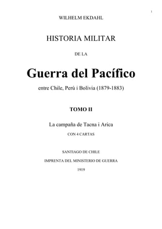 1
WILHELM EKDAHL
HISTORIA MILITAR
DE LA
Guerra del Pacífico
entre Chile, Perú i Bolivia (1879-1883)
TOMO II
La campaña de Tacna i Arica
CON 4 CARTAS
SANTIAGO DE CHILE
IMPRENTA DEL MINISTERIO DE GUERRA
1919
 
