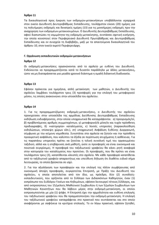 Άρθρο 11
Τα δικαιολογητικά προς έγκριση των εκδρομών-μετακινήσεων υποβάλλονται ιεραρχικά
στον οικείο Διευθυντή Δευτεροβάθμιας Εκπαίδευσης, τουλάχιστον είκοσι (20) ημέρες για
τις πολυήμερες εκδρομές και δεκατρείς ημέρες (13) για τις μονοήμερες εκδρομές πριν την
αναχώρηση των εκδρομέων-μετακινουμένων. Ο Διευθυντής Δευτεροβάθμιας Εκπαίδευσης,
αφού διαπιστώσει τη νομιμότητα της εκδρομής-μετακίνησης, συντάσσει σχετική εισήγηση,
την οποία κοινοποιεί στον Περιφερειακό Διευθυντή Πρωτοβάθμιας και Δευτεροβάθμιας
Εκπαίδευσης και εν συνεχεία τη διαβιβάζει, μαζί με τα απαιτούμενα δικαιολογητικά του
άρθρου 10, στον οικείο αιρετό Περιφερειάρχη.
Γ. Οργάνωση εκπαιδευτικών εκδρομών-μετακινήσεων
Άρθρο 12
Οι εκδρομές-μετακινήσεις οργανώνονται από το σχολείο με ευθύνη του Διευθυντή.
Ενδείκνυται να προγραμματίζονται κατά το δυνατόν παράλληλα με άλλες μετακινήσεις,
ώστε να μη διαταράσσεται για μεγάλο χρονικό διάστημα η ομαλή διδακτική διαδικασία.
Άρθρο 13
Εφόσον πρόκειται για ημερήσια, απλή μετακίνηση των μαθητών, ο Διευθυντής του
σχολείου λαμβάνει τουλάχιστον τρεις (3) προσφορές για την επιλογή του μεταφορικού
μέσου, τις οποίες ανακοινώνει στην ιστοσελίδα του σχολείου.
Άρθρο 14
1. Για τις προγραμματιζόμενες εκδρομές-μετακινήσεις, ο Διευθυντής του σχολείου
προκηρύσσει στην ιστοσελίδα της αρμόδιας Διεύθυνσης Δευτεροβάθμιας Εκπαίδευσης
εκδήλωση ενδιαφέροντος, στην οποία υποχρεωτικά θα καταγράφονται: α) προορισμός/οί,
β) προβλεπόμενος αριθμός συμμετεχόντων, γ) μεταφορικό/ά μέσο/α και τυχόν πρόσθετες
προδιαγραφές, δ) «κατηγορία» καταλύματος, ε) λοιπές υπηρεσίες (παρακολούθηση
εκδηλώσεων, επίσκεψη χώρων κλπ.), στ) υποχρεωτική Ασφάλιση Ευθύνης Διοργανωτή,
σύμφωνα με την κείμενη νομοθεσία. Συνιστάται στα σχολεία να ζητούν και την πρόσθετη
προαιρετική ασφάλιση, που καλύπτει τα έξοδα σε περίπτωση ατυχήματος ή ασθένειας. Για
τις παραπάνω υπηρεσίες πρέπει να ζητείται η τελική συνολική τιμή του οργανωμένου
ταξιδιού, αλλά και η επιβάρυνση ανά μαθητή, ώστε οι προσφορές να είναι οικονομικά και
ποιοτικά συγκρίσιμες. Η προσφορά του ταξιδιωτικού γραφείου θα κάνει ρητή αναφορά
στην κατηγορία του καταλύματος που προτείνει. Οι προσφορές, που θα πρέπει να είναι
τουλάχιστον τρεις (3), κατατίθενται κλειστές στο σχολείο. Με κάθε προσφορά κατατίθεται
από το ταξιδιωτικό γραφείο απαραιτήτως και υπεύθυνη δήλωση ότι διαθέτει ειδικό σήμα
λειτουργίας, το οποίο βρίσκεται σε ισχύ.
2. Για την αξιολόγηση των προσφορών και την επιλογή της πλέον συμφέρουσας από
οικονομική άποψη προσφοράς, συγκροτείται Επιτροπή, με Πράξη του Διευθυντή του
σχολείου, η οποία αποτελείται από τον ίδιο, ως πρόεδρο, δύο (2) συνοδούςεκπαιδευτικούς, που ορίζονται από το Σύλλογο των Διδασκόντων Καθηγητών, έναν (1)
εκπρόσωπο του Συλλόγου Γονέων και Κηδεμόνων, εφόσον λειτουργεί τέτοιος Σύλλογος, και
από εκπροσώπους του 15/μελούς Μαθητικού Συμβουλίου ή των 5/μελών Συμβουλίων των
Μαθητικών Κοινοτήτων που θα λάβουν μέρος στην εκδρομή-μετακίνηση, οι οποίοι
εκπροσωπούνται με μία (1) ψήφο. Η Επιτροπή έχει την αρμοδιότητα και ευθύνη επιλογής
του ταξιδιωτικού γραφείου που θα πραγματοποιήσει την εκδρομή-μετακίνηση. Η επιλογή
του ταξιδιωτικού γραφείου καταγράφεται στο πρακτικό που συντάσσεται και στο οποίο
αναφέρονται με σαφήνεια τα κριτήρια επιλογής. Το εν λόγω πρακτικό, εφόσον ζητηθεί,

10

 