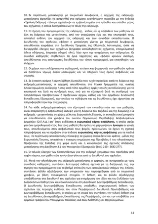 10. Σε περίπτωση μετακίνησης με τουριστικά λεωφορεία, ο αρχηγός της εκδρομήςμετακίνησης φροντίζει να αναρτηθεί στα οχήματα ευανάγνωστη πινακίδα με την ένδειξη
«Σχολική Εκδρομή - (όνομα σχολείου)» σε εμφανή σημεία στο πρόσθιο και οπίσθιο μέρος
του οχήματος, η οποία διατηρείται έως το τέλος της εκδρομής.
11. Η τήρηση του προγράμματος της εκδρομής, καθώς και η ασφάλεια των μαθητών σε
όλη τη διάρκεια της μετακίνησης, από την αναχώρηση έως και την επιστροφή τους,
αποτελεί ευθύνη του αρχηγού της εκδρομής και των συνοδών εκπαιδευτικών. Ο
Διευθυντής του σχολείου, εφόσον η μετακίνηση γίνεται με τουριστικά λεωφορεία,
απευθύνεται εγγράφως στη Διεύθυνση Τροχαίας της Ελληνικής Αστυνομίας, ώστε να
διενεργηθεί έλεγχος των οχημάτων (έγγραφα καταλληλότητας οχήματος, επαγγελματική
άδεια οδήγησης, έγγραφα οδηγού κλπ.), λίγο πριν την αναχώρηση των εκδρομέων. Οι
συνοδοί καθηγητές επιβλέπουν τα όρια ταχύτητας και, εφόσον κρίνουν σκόπιμο,
απευθύνονται στις αστυνομικές διευθύνσεις του τόπου προορισμού, για επανάληψη των
ελέγχων.
12. Οι χώροι που επιλέγονται για τη διαμονή, εστίαση και ψυχαγωγία των μαθητών πρέπει
να διαθέτουν νόμιμη άδεια λειτουργίας και να πληρούν τους όρους ασφάλειας και
υγιεινής.
13. Σε έκτακτη ανάγκη ή ανυπέρβλητη δυσκολία που τυχόν προκύψει κατά τη διάρκεια της
εκδρομής-μετακίνησης, ο αρχηγός απευθύνεται στο Γενικό Γραμματέα της οικείας
Αποκεντρωμένης Διοίκησης ή στις κατά τόπο αρμόδιες αρχές τοπικής αυτοδιοίκησης για το
εσωτερικό και ζητά τη συνδρομή τους, ενώ για το εξωτερικό ζητά τη συνδρομή των
πλησιέστερων πρεσβευτικών ή προξενικών αρχών, καθώς και του αρμόδιου Συντονιστή
Εκπαίδευσης Εξωτερικού, των οποίων τα τηλέφωνα και τις διευθύνσεις έχει φροντίσει να
πληροφορηθεί πριν την αναχώρηση.
14. Για κάθε εκδρομή-μετακίνηση στο εξωτερικό των εκπαιδευτικών και των μαθητών,
είναι απαραίτητη η ασφαλιστική κάλυψη για τη διάρκεια του ταξιδιού και της διαμονής. Για
εκδρομές - μετακινήσεις σε χώρες μέλη της Ευρωπαϊκής Ένωσης, οι εκπαιδευτικοί μπορούν
να απευθύνονται στα γραφεία του οικείου Οργανισμού Περίθαλψης Ασφαλισμένων
Δημοσίου (Ο.Π.Α.Δ.) απ΄ όπου εκδίδεται η ευρωπαϊκή κάρτα ασφάλισης, η οποία ισχύει
για ένα ημερολογιακό έτος. Για τους μαθητές θα πρέπει να μεριμνήσουν έγκαιρα οι γονείς
τους, απευθυνόμενοι στον ασφαλιστικό τους φορέα, προκειμένου να έχουν τη σχετική
πληροφόρηση και να προβούν στην έκδοση ευρωπαϊκής κάρτας ασφάλισης για τα παιδιά
τους. Σε περίπτωση εκπαιδευτικής επίσκεψης σε χώρα η οποία δεν είναι κράτος - μέλος της
Ευρωπαϊκής Ένωσης, απαιτείται η έγκαιρη ενημέρωση της Πρεσβείας ή του πλησιέστερου
Προξενείου της Ελλάδας στη χώρα αυτή και η κοινοποίηση της σχετικής Απόφασης
μετακίνησης στη Διεύθυνση Ε1 του Υπουργείου Εξωτερικών (φαξ: 210 - 3682 277).
15. Ο τελικός έλεγχος των δαπανηθέντων για την εκδρομή χρημάτων που προήλθαν από
τυχόν πόρους των μαθητικών κοινοτήτων γίνεται από το Διευθυντή του σχολείου.
16. Μετά την ολοκλήρωση της εκδρομής-μετακίνησης ο αρχηγός, σε συνεργασία με τους
συνοδούς καθηγητές, συντάσσει λεπτομερή έκθεση σχετικά με τη διεξαγωγή της, την
τήρηση του προγράμματος και το βαθμό επίτευξης των εκπαιδευτικών στόχων της. Επίσης,
συντάσσει φύλλο αξιολόγησης των υπηρεσιών που παρασχέθηκαν από το τουριστικό
γραφείο, με βάση αντικειμενικά στοιχεία. Η έκθεση και το φύλλο αξιολόγησης
υποβάλλονται στο Διευθυντή του σχολείου για ενημέρωση του ιδίου και του Συλλόγου των
Διδασκόντων Καθηγητών και κοινοποιούνται στη Διεύθυνση Δευτεροβάθμιας Εκπαίδευσης.
Ο Διευθυντής Δευτεροβάθμιας Εκπαίδευσης υποβάλλει συγκεντρωτική έκθεση των
σχολείων της περιοχής ευθύνης του στον Περιφερειακό Διευθυντή Πρωτοβάθμιας και
Δευτεροβάθμιας Εκπαίδευσης, ο οποίος με τη σειρά του συντάσσει την τελική έκθεση για
τις Διευθύνσεις Δευτεροβάθμιας Εκπαίδευσης της Περιφέρειάς του και την υποβάλλει στο
αρμόδιο Γραφείο του Υπουργείου Παιδείας, Διά Βίου Μάθησης και Θρησκευμάτων.

12

 