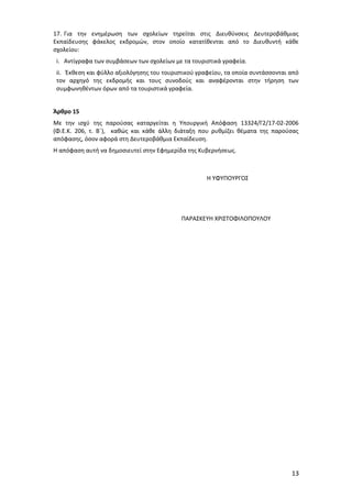 17. Για την ενημέρωση των σχολείων τηρείται στις Διευθύνσεις Δευτεροβάθμιας
Εκπαίδευσης φάκελος εκδρομών, στον οποίο κατατίθενται από το Διευθυντή κάθε
σχολείου:
i. Αντίγραφα των συμβάσεων των σχολείων με τα τουριστικά γραφεία.
ii. Έκθεση και φύλλο αξιολόγησης του τουριστικού γραφείου, τα οποία συντάσσονται από
τον αρχηγό της εκδρομής και τους συνοδούς και αναφέρονται στην τήρηση των
συμφωνηθέντων όρων από τα τουριστικά γραφεία.
Άρθρο 15
Με την ισχύ της παρούσας καταργείται η Υπουργική Απόφαση 13324/Γ2/17-02-2006
(Φ.Ε.Κ. 206, τ. Β΄), καθώς και κάθε άλλη διάταξη που ρυθμίζει θέματα της παρούσας
απόφασης, όσον αφορά στη Δευτεροβάθμια Εκπαίδευση.
Η απόφαση αυτή να δημοσιευτεί στην Εφημερίδα της Κυβερνήσεως.

Η ΥΦΥΠΟΥΡΓΟΣ

ΠΑΡΑΣΚΕΥΗ ΧΡΙΣΤΟΦΙΛΟΠΟΥΛΟΥ

13

 