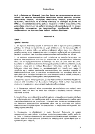 Αποφασίζουμε
Κατά τη διάρκεια του διδακτικού έτους είναι δυνατό να πραγματοποιούνται για τους
μαθητές των σχολείων Δευτεροβάθμιας Εκπαίδευσης σχολικοί περίπατοι, ημερήσιες
εκπαιδευτικές εκδρομές, πολυήμερες εκπαιδευτικές εκδρομές (εσωτερικού και
εξωτερικού), εκπαιδευτικές και διδακτικές επισκέψεις και επισκέψεις στη Βουλή των
Ελλήνων, ενώ κατά τη διάρκεια του σχολικού έτους είναι δυνατό να πραγματοποιούνται
μετακινήσεις εκπαιδευτικών και μαθητών στο εσωτερικό και στο εξωτερικό, στο πλαίσιο
ευρωπαϊκών προγραμμάτων και δραστηριοτήτων, εκπαιδευτικών ανταλλαγών,
αδελφοποιήσεων και δραστηριοτήτων διεθνούς εμβέλειας. Ειδικότερα:
ΚΕΦΑΛΑΙΟ Α’
Άρθρο 1
Σχολικοί Περίπατοι
1. Ως σχολικός περίπατος ορίζεται η οργανωμένη από το σχολείο ομαδική μετάβαση
μαθητών σε τόπους που βρίσκονται σε μικρή απόσταση από τη σχολική μονάδα. Η
μετάβαση αυτή γίνεται πεζή ή με χρήση μεταφορικού μέσου, εντός του διδακτικού
ωραρίου και έχει στόχο κοινωνικοποιητικό, ψυχαγωγικό, παιδαγωγικό και εκπαιδευτικό.
Σχολικούς περιπάτους είναι δυνατό να πραγματοποιούν οι μαθητές όλων των τάξεων.
2. Οι περίπατοι πραγματοποιούνται κατά τη διάρκεια του ωραρίου λειτουργίας των
σχολείων, δεν υπερβαίνουν τους πέντε (5) συνολικά σε όλη τη διάρκεια του διδακτικού
έτους και δεν πραγματοποιούνται περισσότεροι του ενός (1) μέσα στον ίδιο μήνα.
Συνιστάται να καταρτίζεται ενδεικτικός προγραμματισμός του συνόλου των περιπάτων ενός
διδακτικού έτους από το Σύλλογο Διδασκόντων Καθηγητών, κατά την έναρξη του
διδακτικού έτους, στο πλαίσιο του προγραμματισμού του εκπαιδευτικού έργου. Η
τοποθεσία και η ακριβής ημερομηνία πραγματοποίησης του περιπάτου μπορούν να
διαφοροποιηθούν σε σχέση με τον αρχικό προγραμματισμό, εάν συντρέχουν λόγοι που
σχετίζονται με τη λειτουργία του σχολείου ή είναι απαγορευτικές οι καιρικές συνθήκες ή
εάν υπάρχει πρόταση για επιλογή καταλληλότερης τοποθεσίας.
3. Πέραν του αρχικού προγραμματισμού, για την πραγματοποίηση περιπάτου λαμβάνεται
απόφαση από το Σύλλογο των Διδασκόντων Καθηγητών. Μετά τη λήψη της σχετικής
απόφασης, ενημερώνεται η αρμόδια προϊσταμένη εκπαιδευτική αρχή.
4. Οι διδάσκοντες καθηγητές είναι υποχρεωμένοι να συνοδεύσουν τους μαθητές στον
περίπατο, εκτός εάν κατά την κρίση του Συλλόγου η συμμετοχή κάποιου καθηγητή
καθίσταται αδύνατη.
5. Σε μαθητή που απουσιάζει από το σχολικό περίπατο καταχωρίζονται απουσίες ισάριθμες
με τις διδακτικές ώρες που προβλέπονται από το ωρολόγιο πρόγραμμα της ημέρας κατά
την οποία πραγματοποιείται ο περίπατος. Στην περίπτωση που για την πραγματοποίηση
του περιπάτου χρησιμοποιείται μεταφορικό μέσο, για τη συμμετοχή του μαθητή
κατατίθεται υπεύθυνη δήλωση από τον κηδεμόνα του. Αν ο κηδεμόνας δεν συμφωνεί, δεν
καταχωρίζονται απουσίες.
6. Προκειμένου να εξασφαλιστεί η ομαλή διδακτική διαδικασία τις ημέρες
πραγματοποίησης των σχολικών περιπάτων, συνιστάται συγκροτημένες ομάδες μαθητών
να έχουν τη δυνατότητα εναλλακτικά να πραγματοποιούν εκπαιδευτικές επισκέψεις στο
πλαίσιο σχολικών δραστηριοτήτων ή καινοτόμων προγραμμάτων, εφόσον έχουν γίνει οι
προαπαιτούμενες ενέργειες.

3

 