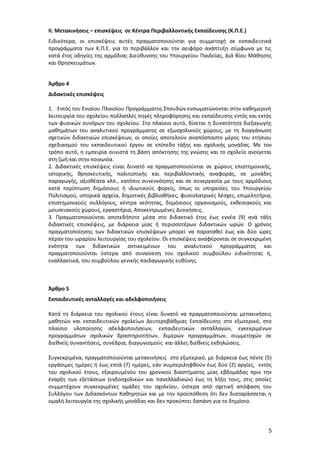ΙΙ. Μετακινήσεις – επισκέψεις σε Κέντρα Περιβαλλοντικής Εκπαίδευσης (Κ.Π.Ε.)
Ειδικότερα, οι επισκέψεις αυτές πραγματοποιούνται για συμμετοχή σε εκπαιδευτικά
προγράμματα των Κ.Π.Ε. για το περιβάλλον και την αειφόρο ανάπτυξη σύμφωνα με τις
κατά έτος οδηγίες της αρμόδιας Διεύθυνσης του Υπουργείου Παιδείας, Διά Βίου Μάθησης
και Θρησκευμάτων.
Άρθρο 4
Διδακτικές επισκέψεις
1. Εντός του Ενιαίου Πλαισίου Προγράμματος Σπουδών ενσωματώνονται στην καθημερινή
λειτουργία του σχολείου πολλαπλές πηγές πληροφόρησης και εκπαίδευσης εντός και εκτός
των φυσικών συνόρων του σχολείου. Στο πλαίσιο αυτό, δίνεται η δυνατότητα διεξαγωγής
μαθημάτων του αναλυτικού προγράμματος σε εξωσχολικούς χώρους, με τη διοργάνωση
σχετικών διδακτικών επισκέψεων, οι οποίες αποτελούν αναπόσπαστο μέρος του ετήσιου
σχεδιασμού του εκπαιδευτικού έργου σε επίπεδο τάξης και σχολικής μονάδας. Με τον
τρόπο αυτό, η εμπειρία συνιστά τη βάση απόκτησης της γνώσης και το σχολείο ανοίγεται
στη ζωή και στην κοινωνία.
2. Διδακτικές επισκέψεις είναι δυνατό να πραγματοποιούνται σε χώρους επιστημονικής,
ιστορικής, θρησκευτικής, πολιτιστικής και περιβαλλοντικής αναφοράς, σε μονάδες
παραγωγής, αξιοθέατα κλπ., κατόπιν συνεννόησης και σε συνεργασία με τους αρμόδιους
κατά περίπτωση δημόσιους ή ιδιωτικούς φορείς, όπως οι υπηρεσίες του Υπουργείου
Πολιτισμού, ιστορικά αρχεία, δημοτικές βιβλιοθήκες, φυσιολατρικές λέσχες, επιμελητήρια,
επιστημονικούς συλλόγους, κέντρα νεότητας, δημόσιους οργανισμούς, εκθεσιακούς και
μουσειακούς χώρους, εργαστήρια, Αποκεντρωμένες Διοικήσεις.
3. Πραγματοποιούνται οποτεδήποτε μέσα στο διδακτικό έτος έως εννέα (9) ανά τάξη
διδακτικές επισκέψεις, με διάρκεια μίας ή περισσοτέρων διδακτικών ωρών. Ο χρόνος
πραγματοποίησης των διδακτικών επισκέψεων μπορεί να παραταθεί έως και δύο ώρες
πέραν του ωραρίου λειτουργίας του σχολείου. Οι επισκέψεις αναφέρονται σε συγκεκριμένη
ενότητα των διδακτικών αντικειμένων του αναλυτικού προγράμματος και
πραγματοποιούνται ύστερα από συναίνεση του σχολικού συμβούλου ειδικότητας ή,
εναλλακτικά, του συμβούλου γενικής παιδαγωγικής ευθύνης.

Άρθρο 5
Εκπαιδευτικές ανταλλαγές και αδελφοποιήσεις
Κατά τη διάρκεια του σχολικού έτους είναι δυνατό να πραγματοποιούνται μετακινήσεις
μαθητών και εκπαιδευτικών σχολείων Δευτεροβάθμιας Εκπαίδευσης στο εξωτερικό, στο
πλαίσιο υλοποίησης αδελφοποιήσεων, εκπαιδευτικών ανταλλαγών, εγκεκριμένων
προγραμμάτων σχολικών δραστηριοτήτων, διμερών προγραμμάτων, συμμετοχών σε
διεθνείς συναντήσεις, συνέδρια, διαγωνισμούς και άλλες διεθνείς εκδηλώσεις.
Συγκεκριμένα, πραγματοποιούνται μετακινήσεις στο εξωτερικό, με διάρκεια έως πέντε (5)
εργάσιμες ημέρες ή έως επτά (7) ημέρες, εάν συμπεριληφθούν έως δύο (2) αργίες, εντός
του σχολικού έτους, εξαιρουμένου του χρονικού διαστήματος μίας εβδομάδας πριν την
έναρξη των εξετάσεων (ενδοσχολικών και πανελλαδικών) έως τη λήξη τους, στις οποίες
συμμετέχουν συγκεκριμένες ομάδες του σχολείου, ύστερα από σχετική απόφαση του
Συλλόγου των Διδασκόντων Καθηγητών και με την προϋπόθεση ότι δεν διαταράσσεται η
ομαλή λειτουργία της σχολικής μονάδας και δεν προκύπτει δαπάνη για το δημόσιο.

5

 