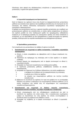 Ειδικότερα, όσον αφορά στις αδελφοποιήσεις επιτρέπεται η πραγματοποίηση μίας (1)
μετακίνησης το χρόνο ανά σχολική μονάδα.

Άρθρο 6
Α. Ευρωπαϊκά προγράμματα και δραστηριότητες
Κατά τη διάρκεια του σχολικού έτους είναι δυνατό να πραγματοποιούνται μετακινήσεις
μαθητών και εκπαιδευτικών σχολείων Δευτεροβάθμιας Εκπαίδευσης στο εξωτερικό και στο
εσωτερικό, στο πλαίσιο υλοποίησης εγκεκριμένων ευρωπαϊκών προγραμμάτων και
ευρωπαϊκών δραστηριοτήτων.
Ο αριθμός των μετακινήσεων ανά έτος, η χρονική περίοδος μετακίνησης και ο αριθμός των
μετακινούμενων μαθητών και εκπαιδευτικών, οι οποίοι πρέπει απαραιτήτως να ανήκουν
στη σχολική μονάδα και στην παιδαγωγική ομάδα του προγράμματος, καθορίζονται
σύμφωνα με το πρόγραμμα εργασίας του εγκεκριμένου σχεδίου στο οποίο εντάσσεται η
μετακίνηση, με την προϋπόθεση ότι δεν διαταράσσεται η ομαλή λειτουργία της σχολικής
μονάδας, ιδιαίτερα κατά την περίοδο πανελλαδικών και ενδοσχολικών εξετάσεων.

Β. Προϋποθέσεις μετακινήσεων
Για τη περίπτωση των μετακινήσεων του άρθρου 6 ισχύουν τα κάτωθι:
i.

Δικαιολογητικά για συμμετοχή σε σχέδια συνεργασίας / συμπράξεις ευρωπαϊκών
προγραμμάτων
α. Αίτηση, η οποία υπογράφεται και σφραγίζεται από το νόμιμο εκπρόσωπο του
σχολείου.
β. Πρόσκληση και πρόγραμμα της επίσκεψης από το ξένο σχολείο ή το φορέα
υποδοχής.
γ. Επίσημη έγκριση του προγράμματος από το φορέα συντονισμού σε εθνικό ή
ευρωπαϊκό επίπεδο.
δ. Αντίγραφο του Πρακτικού συγκρότησης της παιδαγωγικής ομάδας.
ε. Σε περίπτωση μετακίνησης μαθητών, υποβάλλονται επιπλέον τα κάτωθι
δικαιολογητικά:
1) αντίγραφο του Πρακτικού του Συλλόγου Διδασκόντων, στο οποίο αναφέρονται:
•
η απόφαση του Συλλόγου για την πραγματοποίηση της επίσκεψης
•
ο κωδικός και ο τίτλος του σχεδίου
•
τα ονόματα των συμμετεχόντων μαθητών και του/των συνοδών
εκπαιδευτικών
2) βεβαίωση του Διευθυντή του σχολείου ότι τηρεί στο γραφείο του τις ενυπόγραφες
δηλώσεις των γονέων ή κηδεμόνων των συμμετεχόντων ανήλικων μαθητών, με τις
οποίες επιτρέπουν στα παιδιά τους να συμμετάσχουν στη συγκεκριμένη
εκπαιδευτική δραστηριότητα.

ii.

Δικαιολογητικά
για
συμμετοχή
σε
δράσεις
ατομικής
κινητικότητας
(προπαρασκευαστικές επισκέψεις, σεμινάρια επιμόρφωσης ή κατάρτισης)
α. Αίτηση υπογεγραμμένη από τον ενδιαφερόμενο εκπαιδευτικό και από το
Διευθυντή του σχολείου στο οποίο ανήκει. Εάν ο εκπαιδευτικός συμπληρώνει
ωράριο σε περισσότερα του ενός σχολεία, την αίτηση συνυπογράφουν οι
Διευθυντές όλων των σχολείων που διδάσκει ο αιτών.
β. Αντίγραφο της σύμβασης με το φορέα συντονισμού σε εθνικό ή ευρωπαϊκό
επίπεδο.

6

 