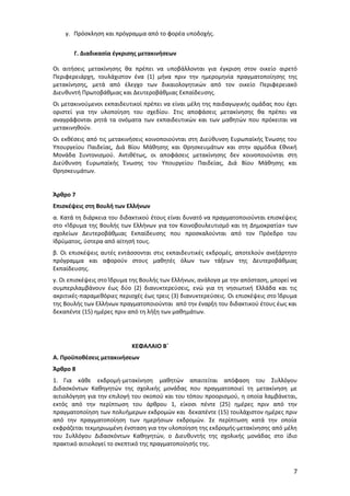 γ. Πρόσκληση και πρόγραμμα από το φορέα υποδοχής.
Γ. Διαδικασία έγκρισης μετακινήσεων
Οι αιτήσεις μετακίνησης θα πρέπει να υποβάλλονται για έγκριση στον οικείο αιρετό
Περιφερειάρχη, τουλάχιστον ένα (1) μήνα πριν την ημερομηνία πραγματοποίησης της
μετακίνησης, μετά από έλεγχο των δικαιολογητικών από τον οικείο Περιφερειακό
Διευθυντή Πρωτοβάθμιας και Δευτεροβάθμιας Εκπαίδευσης.
Οι μετακινούμενοι εκπαιδευτικοί πρέπει να είναι μέλη της παιδαγωγικής ομάδας που έχει
οριστεί για την υλοποίηση του σχεδίου. Στις αποφάσεις μετακίνησης θα πρέπει να
αναγράφονται ρητά τα ονόματα των εκπαιδευτικών και των μαθητών που πρόκειται να
μετακινηθούν.
Οι εκθέσεις από τις μετακινήσεις κοινοποιούνται στη Διεύθυνση Ευρωπαϊκής Ένωσης του
Υπουργείου Παιδείας, Διά Βίου Μάθησης και Θρησκευμάτων και στην αρμόδια Εθνική
Μονάδα Συντονισμού. Αντιθέτως, οι αποφάσεις μετακίνησης δεν κοινοποιούνται στη
Διεύθυνση Ευρωπαϊκής Ένωσης του Υπουργείου Παιδείας, Διά Βίου Μάθησης και
Θρησκευμάτων.
Άρθρο 7
Επισκέψεις στη Βουλή των Ελλήνων
α. Κατά τη διάρκεια του διδακτικού έτους είναι δυνατό να πραγματοποιούνται επισκέψεις
στο «Ίδρυμα της Βουλής των Ελλήνων για τον Κοινοβουλευτισμό και τη Δημοκρατία» των
σχολείων Δευτεροβάθμιας Εκπαίδευσης που προσκαλούνται από τον Πρόεδρο του
Ιδρύματος, ύστερα από αίτησή τους.
β. Οι επισκέψεις αυτές εντάσσονται στις εκπαιδευτικές εκδρομές, αποτελούν ανεξάρτητο
πρόγραμμα και αφορούν στους μαθητές όλων των τάξεων της Δευτεροβάθμιας
Εκπαίδευσης.
γ. Οι επισκέψεις στο Ίδρυμα της Βουλής των Ελλήνων, ανάλογα με την απόσταση, μπορεί να
συμπεριλαμβάνουν έως δύο (2) διανυκτερεύσεις, ενώ για τη νησιωτική Ελλάδα και τις
ακριτικές-παραμεθόριες περιοχές έως τρεις (3) διανυκτερεύσεις. Οι επισκέψεις στο Ίδρυμα
της Βουλής των Ελλήνων πραγματοποιούνται από την έναρξη του διδακτικού έτους έως και
δεκαπέντε (15) ημέρες πριν από τη λήξη των μαθημάτων.

ΚΕΦΑΛΑΙΟ Β΄
Α. Προϋποθέσεις μετακινήσεων
Άρθρο 8
1. Για κάθε εκδρομή-μετακίνηση μαθητών απαιτείται απόφαση του Συλλόγου
Διδασκόντων Καθηγητών της σχολικής μονάδας που πραγματοποιεί τη μετακίνηση με
αιτιολόγηση για την επιλογή του σκοπού και του τόπου προορισμού, η οποία λαμβάνεται,
εκτός από την περίπτωση του άρθρου 1, είκοσι πέντε (25) ημέρες πριν από την
πραγματοποίηση των πολυήμερων εκδρομών και δεκαπέντε (15) τουλάχιστον ημέρες πριν
από την πραγματοποίηση των ημερήσιων εκδρομών. Σε περίπτωση κατά την οποία
εκφράζεται τεκμηριωμένη ένσταση για την υλοποίηση της εκδρομής-μετακίνησης από μέλη
του Συλλόγου Διδασκόντων Καθηγητών, ο Διευθυντής της σχολικής μονάδας στο ίδιο
πρακτικό αιτιολογεί το σκεπτικό της πραγματοποίησής της.

7

 