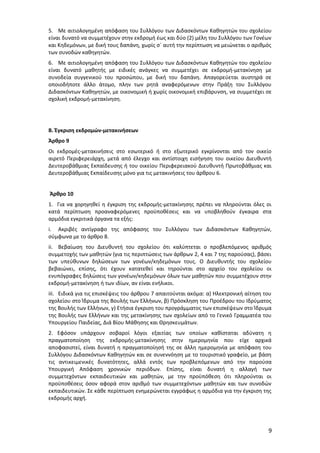 5. Με αιτιολογημένη απόφαση του Συλλόγου των Διδασκόντων Καθηγητών του σχολείου
είναι δυνατό να συμμετέχουν στην εκδρομή έως και δύο (2) μέλη του Συλλόγου των Γονέων
και Κηδεμόνων, με δική τους δαπάνη, χωρίς σ` αυτή την περίπτωση να μειώνεται ο αριθμός
των συνοδών καθηγητών.
6. Με αιτιολογημένη απόφαση του Συλλόγου των Διδασκόντων Καθηγητών του σχολείου
είναι δυνατό μαθητής με ειδικές ανάγκες να συμμετέχει σε εκδρομή-μετακίνηση με
συνοδεία συγγενικού του προσώπου, με δική του δαπάνη. Απαγορεύεται αυστηρά σε
οποιοδήποτε άλλο άτομο, πλην των ρητά αναφερόμενων στην Πράξη του Συλλόγου
Διδασκόντων Καθηγητών, με οικονομική ή χωρίς οικονομική επιβάρυνση, να συμμετέχει σε
σχολική εκδρομή-μετακίνηση.

Β. Έγκριση εκδρομών-μετακινήσεων
Άρθρο 9
Οι εκδρομές-μετακινήσεις στο εσωτερικό ή στο εξωτερικό εγκρίνονται από τον οικείο
αιρετό Περιφερειάρχη, μετά από έλεγχο και αντίστοιχη εισήγηση του οικείου Διευθυντή
Δευτεροβάθμιας Εκπαίδευσης ή του οικείου Περιφερειακού Διευθυντή Πρωτοβάθμιας και
Δευτεροβάθμιας Εκπαίδευσης μόνο για τις μετακινήσεις του άρθρου 6.
Άρθρο 10
1. Για να χορηγηθεί η έγκριση της εκδρομής-μετακίνησης πρέπει να πληρούνται όλες οι
κατά περίπτωση προαναφερόμενες προϋποθέσεις και να υποβληθούν έγκαιρα στα
αρμόδια εγκριτικά όργανα τα εξής:
i. Ακριβές αντίγραφο της απόφασης του Συλλόγου των Διδασκόντων Καθηγητών,
σύμφωνα με το άρθρο 8.
ii. Βεβαίωση του Διευθυντή του σχολείου ότι καλύπτεται ο προβλεπόμενος αριθμός
συμμετοχής των μαθητών (για τις περιπτώσεις των άρθρων 2, 4 και 7 της παρούσας), βάσει
των υπεύθυνων δηλώσεων των γονέων/κηδεμόνων τους. Ο Διευθυντής του σχολείου
βεβαιώνει, επίσης, ότι έχουν κατατεθεί και τηρούνται στο αρχείο του σχολείου οι
ενυπόγραφες δηλώσεις των γονέων/κηδεμόνων όλων των μαθητών που συμμετέχουν στην
εκδρομή-μετακίνηση ή των ιδίων, αν είναι ενήλικοι.
iii. Ειδικά για τις επισκέψεις του άρθρου 7 απαιτούνται ακόμα: α) Ηλεκτρονική αίτηση του
σχολείου στο Ίδρυμα της Βουλής των Ελλήνων, β) Πρόσκληση του Προέδρου του Ιδρύματος
της Βουλής των Ελλήνων, γ) Ετήσια έγκριση του προγράμματος των επισκέψεων στο Ίδρυμα
της Βουλής των Ελλήνων και της μετακίνησης των σχολείων από το Γενικό Γραμματέα του
Υπουργείου Παιδείας, Διά Βίου Μάθησης και Θρησκευμάτων.
2. Εφόσον υπάρχουν σοβαροί λόγοι εξαιτίας των οποίων καθίσταται αδύνατη η
πραγματοποίηση της εκδρομής-μετακίνησης στην ημερομηνία που είχε αρχικά
αποφασιστεί, είναι δυνατή η πραγματοποίησή της σε άλλη ημερομηνία με απόφαση του
Συλλόγου Διδασκόντων Καθηγητών και σε συνεννόηση με το τουριστικό γραφείο, με βάση
τις αντικειμενικές δυνατότητες, αλλά εντός των προβλεπόμενων από την παρούσα
Υπουργική Απόφαση χρονικών περιόδων. Επίσης, είναι δυνατή η αλλαγή των
συμμετεχόντων εκπαιδευτικών και μαθητών, με την προϋπόθεση ότι πληρούνται οι
προϋποθέσεις όσον αφορά στον αριθμό των συμμετεχόντων μαθητών και των συνοδών
εκπαιδευτικών. Σε κάθε περίπτωση ενημερώνεται εγγράφως η αρμόδια για την έγκριση της
εκδρομής αρχή.

9

 