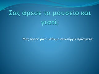 Μας άρεσε γιατί μάθαμε καινούργια πράγματα.
 