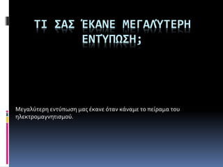ΤΙ ΣΑΣ ΈΚΑΝΕ ΜΕΓΑΛΎΤΕΡΗ
ΕΝΤΎΠΩΣΗ;
Μεγαλύτερη εντύπωση μας έκανε όταν κάναμε το πείραμα του
ηλεκτρομαγνητισμού.
 