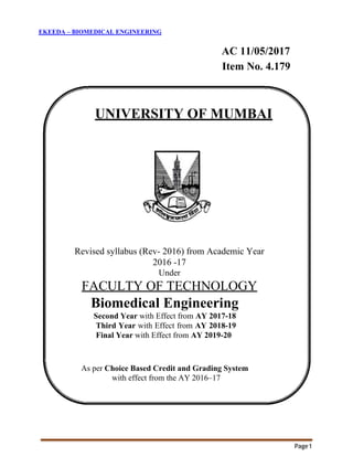 Page1
EKEEDA – BIOMEDICAL ENGINEERING
AC 11/05/2017
Item No. 4.179
UNIVERSITY OF MUMBAI
Revised syllabus (Rev- 2016) from Academic Year
2016 -17
Under
FACULTY OF TECHNOLOGY
Biomedical Engineering
Second Year with Effect from AY 2017-18
Third Year with Effect from AY 2018-19
Final Year with Effect from AY 2019-20
As per Choice Based Credit and Grading System
with effect from the AY 2016–17
 