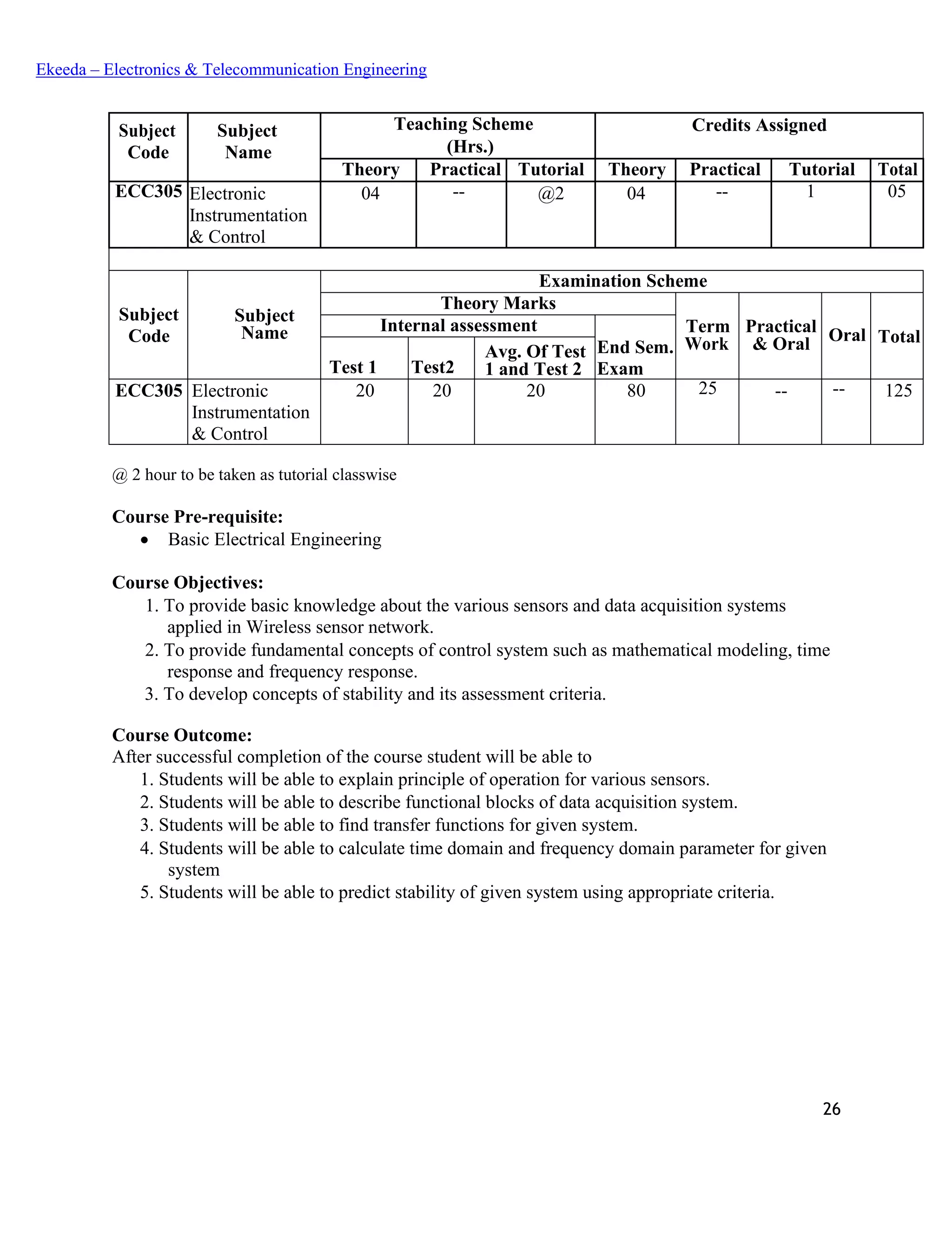 26
Ekeeda – Electronics & Telecommunication Engineering
Subject
Code
Subject
Name
Teaching Scheme Credits Assigned
(Hrs.)
Theory Practical Tutorial Theory Practical Tutorial Total
ECC305 Electronic
Instrumentation
& Control
04 -- @2 04 -- 1 05
Subject
Code
Subject
Name
Examination Scheme
Theory Marks
Term
Work
Practical
& Oral Oral Total
Internal assessment
End Sem.
ExamTest 1 Test2
Avg. Of Test
1 and Test 2
ECC305 Electronic
Instrumentation
& Control
20 20 20 80 25 -- -- 125
@ 2 hour to be taken as tutorial classwise
Course Pre-requisite:
• Basic Electrical Engineering
Course Objectives:
 To provide basic knowledge about the various sensors and data acquisition systems
applied in Wireless sensor network.
 To provide fundamental concepts of control system such as mathematical modeling, time
response and frequency response.
 To develop concepts of stability and its assessment criteria.
Course Outcome:
After successful completion of the course student will be able to
 Students will be able to explain principle of operation for various sensors.
 Students will be able to describe functional blocks of data acquisition system.
 Students will be able to find transfer functions for given system.
 Students will be able to calculate time domain and frequency domain parameter for given
system
 Students will be able to predict stability of given system using appropriate criteria.
 