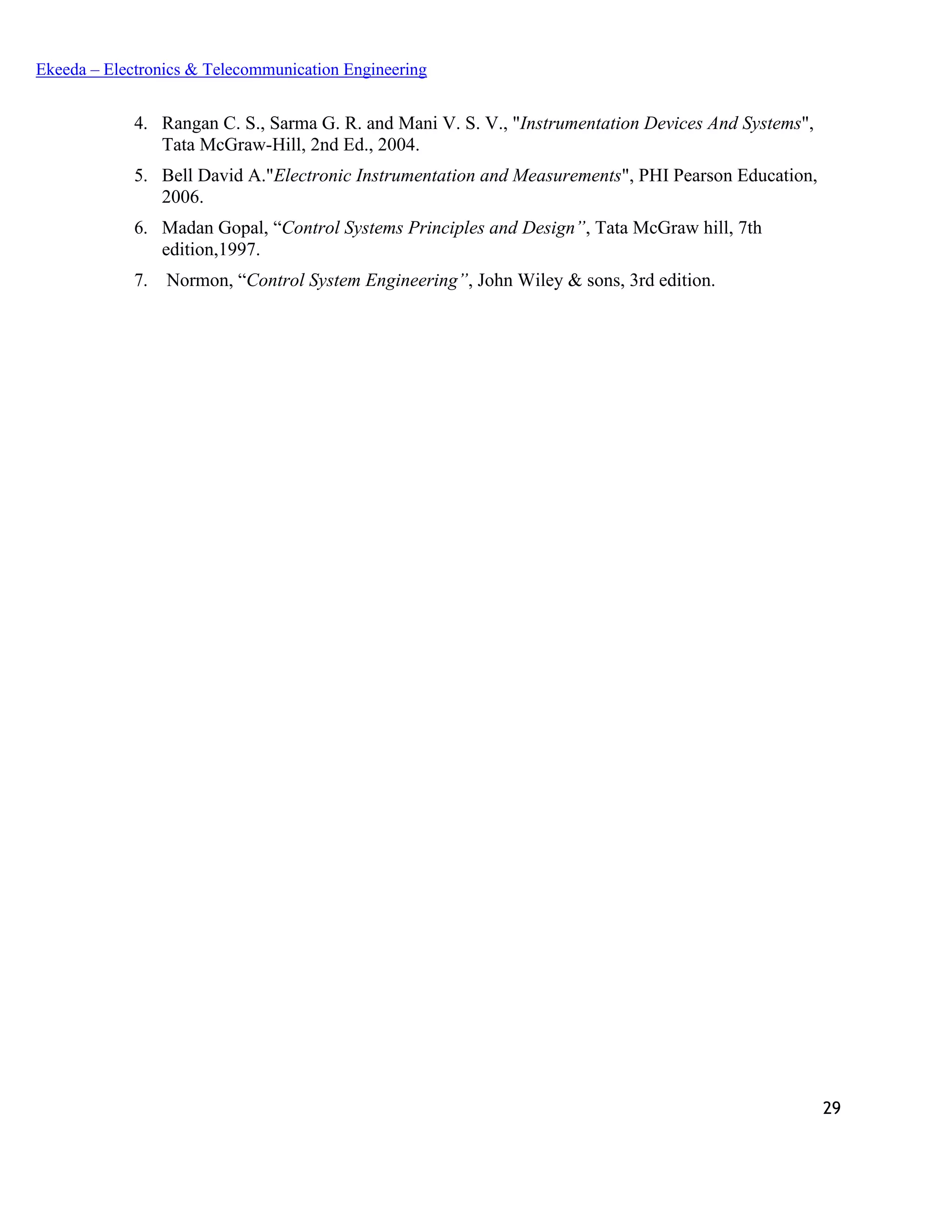 29
Ekeeda – Electronics & Telecommunication Engineering
4. Rangan C. S., Sarma G. R. and Mani V. S. V., "Instrumentation Devices And Systems",
Tata McGraw-Hill, 2nd Ed., 2004.
5. Bell David A."Electronic Instrumentation and Measurements", PHI Pearson Education,
2006.
6. Madan Gopal, “Control Systems Principles and Design”, Tata McGraw hill, 7th
edition,1997.
7. Normon, “Control System Engineering”, John Wiley & sons, 3rd edition.
 