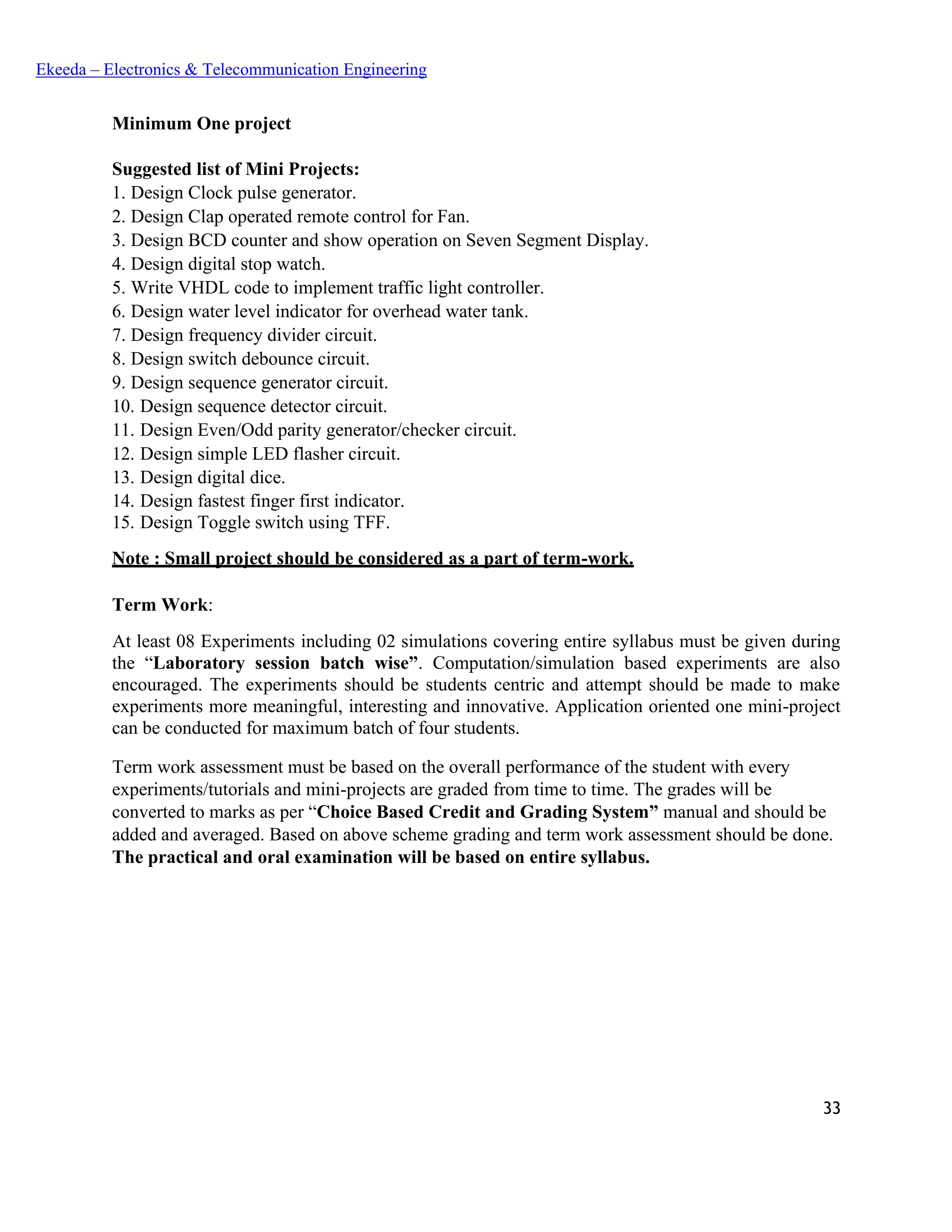 33
Ekeeda – Electronics & Telecommunication Engineering
Minimum One project
Suggested list of Mini Projects:
1. Design Clock pulse generator.
2. Design Clap operated remote control for Fan.
3. Design BCD counter and show operation on Seven Segment Display.
4. Design digital stop watch.
5. Write VHDL code to implement traffic light controller.
6. Design water level indicator for overhead water tank.
7. Design frequency divider circuit.
8. Design switch debounce circuit.
9. Design sequence generator circuit.
10. Design sequence detector circuit.
11. Design Even/Odd parity generator/checker circuit.
12. Design simple LED flasher circuit.
13. Design digital dice.
14. Design fastest finger first indicator.
15. Design Toggle switch using TFF.
Note : Small project should be considered as a part of term-work.
Term Work:
At least 08 Experiments including 02 simulations covering entire syllabus must be given during
the “Laboratory session batch wise”. Computation/simulation based experiments are also
encouraged. The experiments should be students centric and attempt should be made to make
experiments more meaningful, interesting and innovative. Application oriented one mini-project
can be conducted for maximum batch of four students.
Term work assessment must be based on the overall performance of the student with every
experiments/tutorials and mini-projects are graded from time to time. The grades will be
converted to marks as per “Choice Based Credit and Grading System” manual and should be
added and averaged. Based on above scheme grading and term work assessment should be done.
The practical and oral examination will be based on entire syllabus.
 