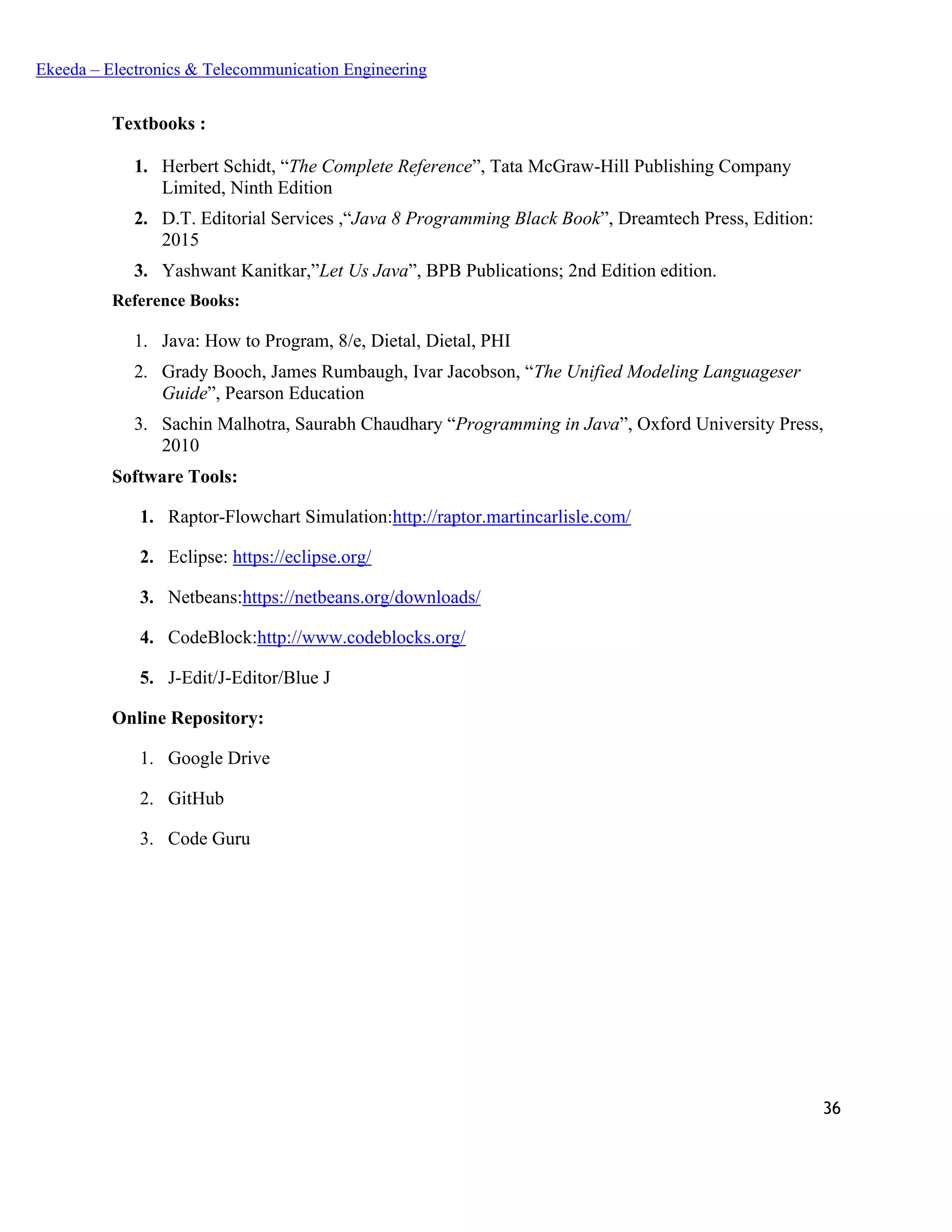 36
Ekeeda – Electronics & Telecommunication Engineering
Textbooks :
1. Herbert Schidt, “The Complete Reference”, Tata McGraw-Hill Publishing Company
Limited, Ninth Edition
2. D.T. Editorial Services ,“Java 8 Programming Black Book”, Dreamtech Press, Edition:
2015
3. Yashwant Kanitkar,”Let Us Java”, BPB Publications; 2nd Edition edition.
Reference Books:
1. Java: How to Program, 8/e, Dietal, Dietal, PHI
2. Grady Booch, James Rumbaugh, Ivar Jacobson, “The Unified Modeling Languageser
Guide”, Pearson Education
3. Sachin Malhotra, Saurabh Chaudhary “Programming in Java”, Oxford University Press,
2010
Software Tools:
1. Raptor-Flowchart Simulation:http://raptor.martincarlisle.com/
2. Eclipse: https://eclipse.org/
3. Netbeans:https://netbeans.org/downloads/
4. CodeBlock:http://www.codeblocks.org/
5. J-Edit/J-Editor/Blue J
Online Repository:
1. Google Drive
2. GitHub
3. Code Guru
 