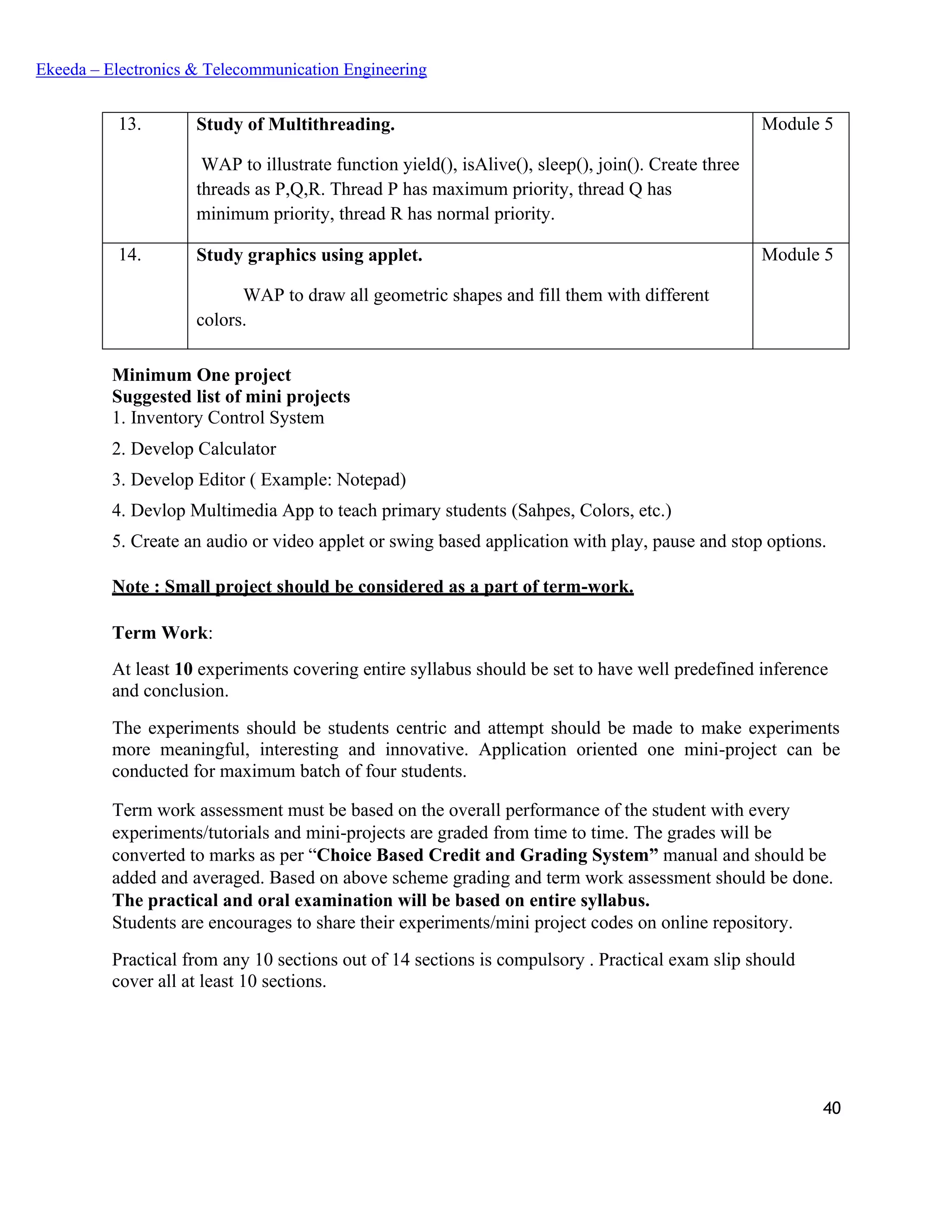 40
Ekeeda – Electronics & Telecommunication Engineering
13. Study of Multithreading.
WAP to illustrate function yield(), isAlive(), sleep(), join(). Create three
threads as P,Q,R. Thread P has maximum priority, thread Q has
minimum priority, thread R has normal priority.
Module 5
14. Study graphics using applet.
WAP to draw all geometric shapes and fill them with different
colors.
Module 5
Minimum One project
Suggested list of mini projects
1. Inventory Control System
2. Develop Calculator
3. Develop Editor ( Example: Notepad)
4. Devlop Multimedia App to teach primary students (Sahpes, Colors, etc.)
5. Create an audio or video applet or swing based application with play, pause and stop options.
Note : Small project should be considered as a part of term-work.
Term Work:
At least 10 experiments covering entire syllabus should be set to have well predefined inference
and conclusion.
The experiments should be students centric and attempt should be made to make experiments
more meaningful, interesting and innovative. Application oriented one mini-project can be
conducted for maximum batch of four students.
Term work assessment must be based on the overall performance of the student with every
experiments/tutorials and mini-projects are graded from time to time. The grades will be
converted to marks as per “Choice Based Credit and Grading System” manual and should be
added and averaged. Based on above scheme grading and term work assessment should be done.
The practical and oral examination will be based on entire syllabus.
Students are encourages to share their experiments/mini project codes on online repository.
Practical from any 10 sections out of 14 sections is compulsory . Practical exam slip should
cover all at least 10 sections.
 