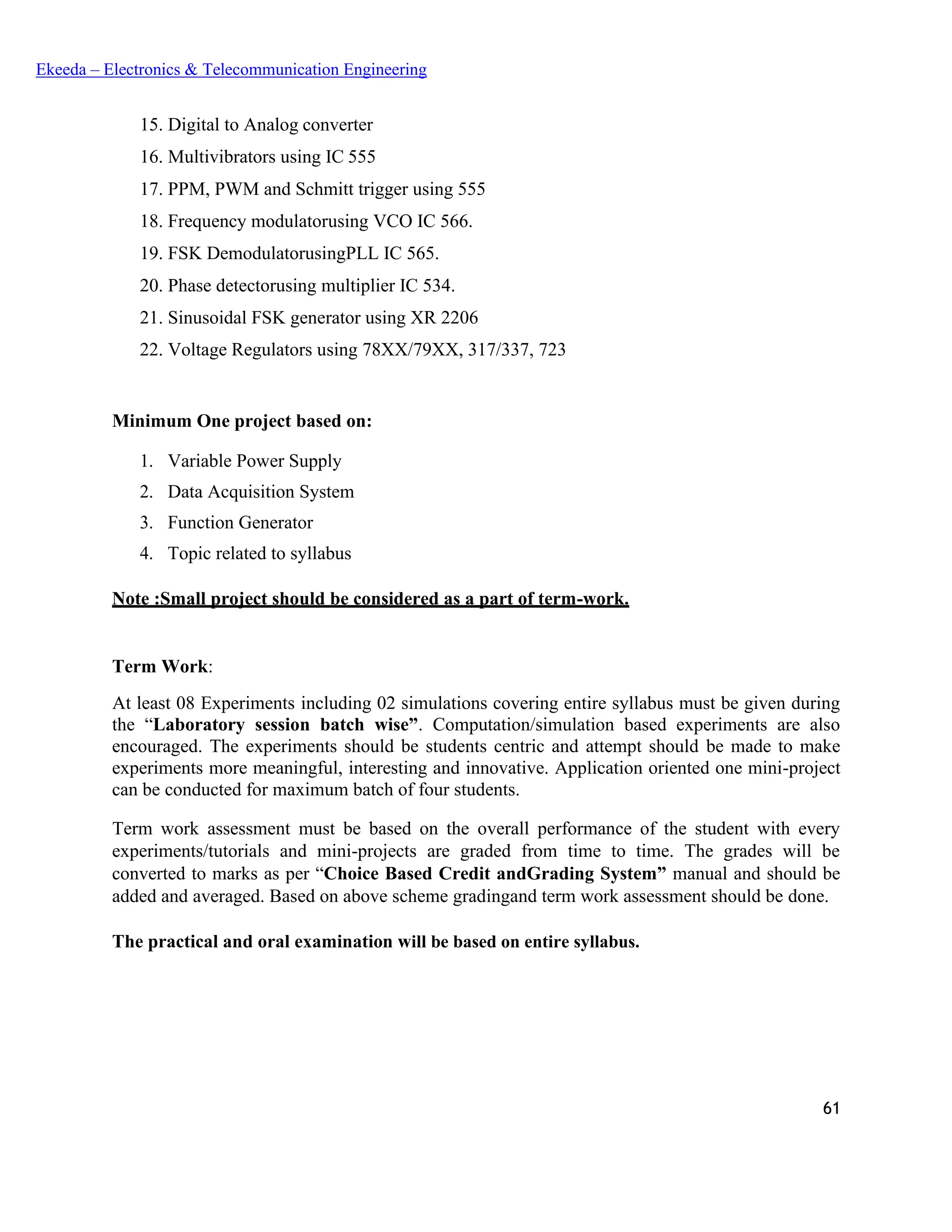 61
Ekeeda – Electronics & Telecommunication Engineering
 Digital to Analog converter
 Multivibrators using IC 555
 PPM, PWM and Schmitt trigger using 555
 Frequency modulatorusing VCO IC 566.
 FSK DemodulatorusingPLL IC 565.
 Phase detectorusing multiplier IC 534.
 Sinusoidal FSK generator using XR 2206
 Voltage Regulators using 78XX/79XX, 317/337, 723
Minimum One project based on:
1. Variable Power Supply
2. Data Acquisition System
3. Function Generator
4. Topic related to syllabus
Note :Small project should be considered as a part of term-work.
Term Work:
At least 08 Experiments including 02 simulations covering entire syllabus must be given during
the “Laboratory session batch wise”. Computation/simulation based experiments are also
encouraged. The experiments should be students centric and attempt should be made to make
experiments more meaningful, interesting and innovative. Application oriented one mini-project
can be conducted for maximum batch of four students.
Term work assessment must be based on the overall performance of the student with every
experiments/tutorials and mini-projects are graded from time to time. The grades will be
converted to marks as per “Choice Based Credit andGrading System” manual and should be
added and averaged. Based on above scheme gradingand term work assessment should be done.
The practical and oral examination will be based on entire syllabus.
 