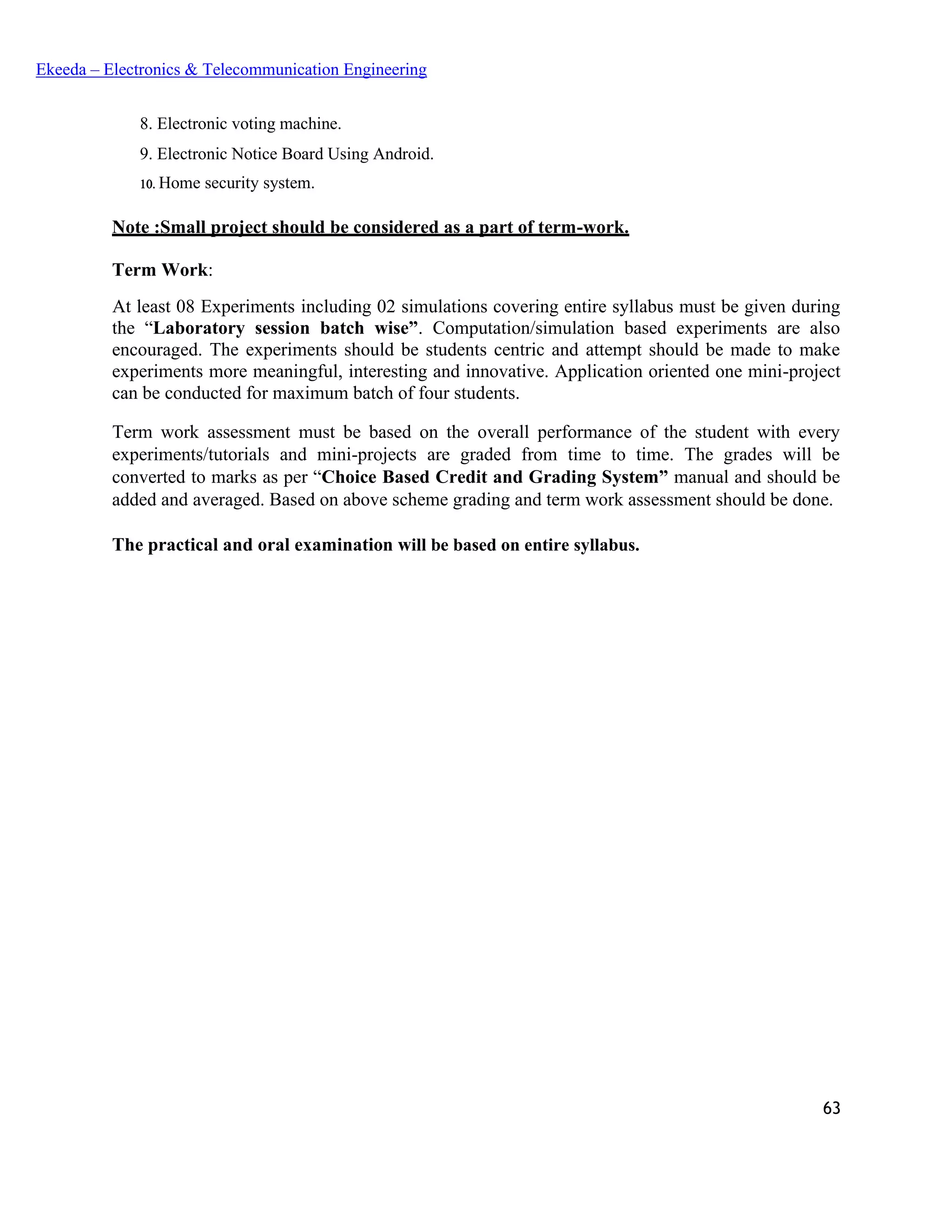 63
Ekeeda – Electronics & Telecommunication Engineering
 Electronic voting machine.
 Electronic Notice Board Using Android.
 Home security system.
Note :Small project should be considered as a part of term-work.
Term Work:
At least 08 Experiments including 02 simulations covering entire syllabus must be given during
the “Laboratory session batch wise”. Computation/simulation based experiments are also
encouraged. The experiments should be students centric and attempt should be made to make
experiments more meaningful, interesting and innovative. Application oriented one mini-project
can be conducted for maximum batch of four students.
Term work assessment must be based on the overall performance of the student with every
experiments/tutorials and mini-projects are graded from time to time. The grades will be
converted to marks as per “Choice Based Credit and Grading System” manual and should be
added and averaged. Based on above scheme grading and term work assessment should be done.
The practical and oral examination will be based on entire syllabus.
 