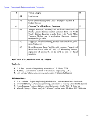 16
Ekeeda – Electronics & Telecommunication Engineering
5 Vector Integral 06
5.1 Line integral
5.2 Green‟s theorem in a plane, Gauss‟ divergence theorem and
Stokes‟ theorem
6 Complex Variable & Bessel Functions 11
6.1 Analytic Function: Necessary and sufficient conditions (No
Proof), Cauchy Reiman equation Cartesian form (No Proof)
Cauchy Reiman Equation in polar form (with Proof), Milne
Thomson Method and it application, Harmonic function,
orthogonal trajectories
6.2 Mapping: Conformal mapping, Bilinear transformations, cross
ratio, fixed points
6.3 Bessel Functions: Bessel‟s differential equation, Properties of
Bessel function of order +1/2 and -1/2, Generating function,
expression of cos(xsin), sin (x sin) in term of Bessel
functions
Note: Term Work should be based on Tutorials.
Textbooks :
1. H.K. Das, “Advanced engineering mathematics”, S . Chand, 2008
2. A. Datta, “Mathematical Methods in Science and Engineering”, 2012
3. B.S. Grewal, “Higher Engineering Mathematics”, Khanna Publication
Reference Books:
1. B. V. Ramana, “Higher Engineering Mathematics”, Tata Mc-Graw Hill Publication
2. Wylie and Barret, “Advanced Engineering Mathematics”, Tata Mc-Graw Hill 6th Edition
3. Erwin Kreysizg, “Advanced Engineering Mathematics”, John Wiley & Sons, Inc
4. Murry R. Spieget, “Vector Analysis”, Schaum‟s outline series, Mc-Graw Hill Publication
 