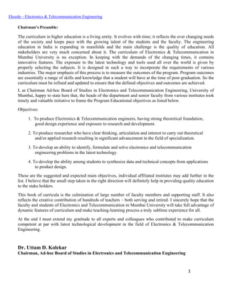 3
Ekeeda – Electronics & Telecommunication Engineering
Chairman’s Preamble:
The curriculum in higher education is a living entity. It evolves with time; it reflects the ever changing needs
of the society and keeps pace with the growing talent of the students and the faculty. The engineering
education in India is expanding in manifolds and the main challenge is the quality of education. All
stakeholders are very much concerned about it. The curriculum of Electronics & Telecommunication in
Mumbai University is no exception. In keeping with the demands of the changing times, it contains
innovative features. The exposure to the latest technology and tools used all over the world is given by
properly selecting the subjects. It is designed in such a way to incorporate the requirements of various
industries. The major emphasis of this process is to measure the outcomes of the program. Program outcomes
are essentially a range of skills and knowledge that a student will have at the time of post-graduation. So the
curriculum must be refined and updated to ensure that the defined objectives and outcomes are achieved.
I, as Chairman Ad-hoc Board of Studies in Electronics and Telecommunication Engineering, University of
Mumbai, happy to state here that, the heads of the department and senior faculty from various institutes took
timely and valuable initiative to frame the Program Educational objectives as listed below.
Objectives:
 To produce Electronics & Telecommunication engineers, having strong theoretical foundation,
good design experience and exposure to research and development.
 To produce researcher who have clear thinking, articulation and interest to carry out theoretical
and/or applied research resulting in significant advancement in the field of specialization.
 To develop an ability to identify, formulate and solve electronics and telecommunication
engineering problems in the latest technology.
 To develop the ability among students to synthesize data and technical concepts from applications
to product design.
These are the suggested and expected main objectives, individual affiliated institutes may add further in the
list. I believe that the small step taken in the right direction will definitely help in providing quality education
to the stake holders.
This book of curricula is the culmination of large number of faculty members and supporting staff. It also
reflects the creative contribution of hundreds of teachers – both serving and retired. I sincerely hope that the
faculty and students of Electronics and Telecommunication in Mumbai University will take full advantage of
dynamic features of curriculum and make teaching-learning process a truly sublime experience for all.
At the end I must extend my gratitude to all experts and colleagues who contributed to make curriculum
competent at par with latest technological development in the field of Electronics & Telecommunication
Engineering.
Dr. Uttam D. Kolekar
Chairman, Ad-hoc Board of Studies in Electronics and Telecommunication Engineering
 